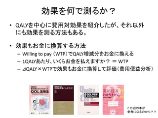 効果を何で測るか？
• QALYを中心に費用対効果を紹介したが、それ以外
にも効果を測る方法もある。
• 効果もお金に換算する方法
– Willing to pay （WTP）でQALY増減分をお金に換える
– 1QALYあたり、いくらお金を払えますか？ ＝ WTP
– ⊿QALY×WTPで効果もお金に換算して評価（費用便益分析）
この辺の本が
参考になるのかも？？
 