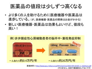 医薬品の値段は少しずつ高くなる
• より多くの人を助けるために医療機器や医薬品は
進歩している。（が、医療機器･医薬品の開発はお金がかかる）
• 新しい医療機器･医薬品は効果もよいけど、値段も
高い！
例）非弁膜症性心房細動患者の脳卒中・塞栓発症抑制
薬価参照→ http://www.pp.u-tokyo.ac.jp/HPU/seminar/2013-09-22/d/2_2_Sekihara.pdf
(すみません、自身で薬価算出してないです）
一人あたり約0.4万円/年 一人あたり約20万円/年
 