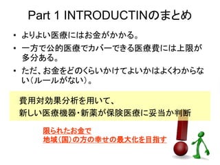 Part 1 INTRODUCTINのまとめ
• よりよい医療にはお金がかかる。
• 一方で公的医療でカバーできる医療費には上限が
多分ある。
• ただ、お金をどのくらいかけてよいかはよくわからな
い（ルールがない）。
費用対効果分析を用いて、
新しい医療機器・新薬が保険医療に妥当か判断
限られたお金で
地域（国）の方の幸せの最大化を目指す
 