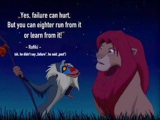 „Yes, failure can hurt.
But you can eighter run from it
or learn from it!“
- Rafiki -
(ok, he didn‘t say „failure“, he said „past“)
 
