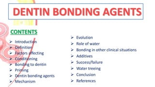 CONTENTS
 Introduction
 Definition
 Factors affecting
 Conditioning
 Bonding to dentin
 Priming
 Dentin bonding agents
 Mechanism
 Evolution
 Role of water
 Bonding in other clinical situations
 Additives
 Success/failure
 Water treeing
 Conclusion
 References
DENTIN BONDING AGENTS
 