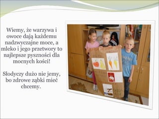 Wiemy, że warzywa i owoce dają każdemu nadzwyczajne moce, a mleko i jego przetwory to najlepsze pyszności dla mocnych kości! Słodyczy dużo nie jemy, bo zdrowe ząbki mieć chcemy.  