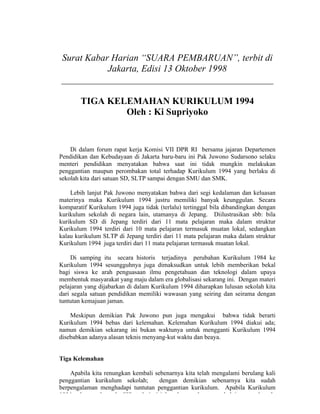 Surat Kabar Harian “SUARA PEMBARUAN”, terbit di
           Jakarta, Edisi 13 Oktober 1998
_____________________________________________

        TIGA KELEMAHAN KURIKULUM 1994
                Oleh : Ki Supriyoko


    Di dalam forum rapat kerja Komisi VII DPR RI bersama jajaran Departemen
Pendidikan dan Kebudayaan di Jakarta baru-baru ini Pak Juwono Sudarsono selaku
menteri pendidikan menyatakan bahwa saat ini tidak mungkin melakukan
penggantian maupun perombakan total terhadap Kurikulum 1994 yang berlaku di
sekolah kita dari satuan SD, SLTP sampai dengan SMU dan SMK.

    Lebih lanjut Pak Juwono menyatakan bahwa dari segi kedalaman dan keluasan
materinya maka Kurikulum 1994 justru memiliki banyak keunggulan. Secara
komparatif Kurikulum 1994 juga tidak (terlalu) tertinggal bila dibandingkan dengan
kurikulum sekolah di negara lain, utamanya di Jepang. Diilustrasikan sbb: bila
kurikulum SD di Jepang terdiri dari 11 mata pelajaran maka dalam struktur
Kurikulum 1994 terdiri dari 10 mata pelajaran termasuk muatan lokal, sedangkan
kalau kurikulum SLTP di Jepang terdiri dari 11 mata pelajaran maka dalam struktur
Kurikulum 1994 juga terdiri dari 11 mata pelajaran termasuk muatan lokal.

    Di samping itu secara historis terjadinya perubahan Kurikulum 1984 ke
Kurikulum 1994 sesungguhnya juga dimaksudkan untuk lebih memberikan bekal
bagi siswa ke arah penguasaan ilmu pengetahuan dan teknologi dalam upaya
membentuk masyarakat yang maju dalam era globalisasi sekarang ini. Dengan materi
pelajaran yang dijabarkan di dalam Kurikulum 1994 diharapkan lulusan sekolah kita
dari segala satuan pendidikan memiliki wawasan yang seiring dan seirama dengan
tuntutan kemajuan jaman.

    Meskipun demikian Pak Juwono pun juga mengakui bahwa tidak berarti
Kurikulum 1994 bebas dari kelemahan. Kelemahan Kurikulum 1994 diakui ada;
namun demikian sekarang ini bukan waktunya untuk mengganti Kurikulum 1994
disebabkan adanya alasan teknis menyang-kut waktu dan beaya.


Tiga Kelemahan

    Apabila kita renungkan kembali sebenarnya kita telah mengalami berulang kali
penggantian kurikulum sekolah;       dengan demikian sebenarnya kita sudah
berpengalaman menghadapi tuntutan penggantian kurikulum. Apabila Kurikulum
1994 sekarang banyak dilihat dari sisi lemahnya sebenarnya hal itu pernah pula
 