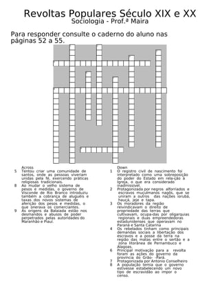 Revoltas Populares Século XIX e XX
Sociologia - Prof.ª Maira
Para responder consulte o caderno do aluno nas
páginas 52 a 55.
1
8
5
3
4
7
2
6
9
Across
5 Tentou criar uma comunidade de
santos, onde as pessoas viveriam
unidas pela fé, exercendo práticas
religiosas tradicionais.
8 Ao mudar o velho sistema de
pesos e medidas, o governo de
Visconde de Rio Branco introduziu
também a cobrança de aluguéis e
taxas dos novos sistemas de
aferição dos pesos e medidas, o
que onerava os comerciantes.
9 As origens da Balaiada estão nos
desmandos e abusos de poder
perpetrados pelas autoridades do
Maranhão e Piauí.
Down
1 O registro civil de nascimento foi
interpretado como uma sobreposição
do poder do Estado em rela-ção à
Igreja, o que era considerado
inadmissível.
2 Protagonizada por negros alforriados e
escravos muçulmanos nagôs, que se
uniram a outros das nações iorubá,
hauçá, jeje e tapa.
3 Os moradores da região
reivindicavam o direito de
propriedade das terras que
cultivavam, ocupa-das por oligarquias
regionais e duas empreendedoras
estadunidenses que operavam no
Paraná e Santa Catarina
4 Os rebelados tinham como principais
demandas sociais a libertação dos
escravos e a posse da terra na
região das matas entre o sertão e a
zona litorânea de Pernambuco e
Alagoas.
6 Principal motivação para a revolta
foram as ações do governo da
província do Grão- -Pará.
7 Protagonizada por Antonio Conselheiro
8 A população temia que o governo
estivesse estabelecendo um novo
tipo de escravidão ao impor o
censo.
 