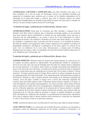 Fraternidad Rosacruz – Diccionario Rosacruz
ASTROLOGIA CIENTIFICA SIMPLIFICADA, por Max Heindel. Esta obra es un
texto completo en el arte de erigir un horóscopo, escrito con meridiana claridad, que
capacitará al estudiante para instruirse por sí mismo en los detalles matemáticos de la
astrología en la forma más simple y correcta, pues sólo se requiere conocer las cuatro
operaciones fundamentales de aritmética para poder levantar una carta natal y manejar sin
errores y en poco tiempo la parte técnica de la astrología.
'Traducido del inglés y publicado por la Editorial Kier, Buenos Aires.”
ASTRO-DIAGNOSIS (Guía para la Curación), por Max Heindel y Augusta Foss de
Heindel. Este libro sobre la materia, que se denomina astrología médica, es un excelente
texto para quienes deseen profundizar el estudio de una especialidad como ésta que se
relaciona con las enfermedades y sus causas a través de lo que demuestran los astros.
Compuesto de treinta y dos capítulos e ilustrado con ciento siete cartas natales, es -sin trata-
do completo y comprensivo que, como dice uno de los autores, es el resultado de treinta y
dos años de estudio e investigaciones sobre el tema. Algunos de sus capítulos se titulan Las
propiedades anatómicas, fisiológicas y patológicas de los doce signos; La ciencia de un
recto vivir; La influencia de la casa sexta; Insinuaciones y consejos para el médico;
Diagnosis por las manos y uñas; Las glándulas de secreción interna; Espíritus obsesores; El
sexo, Diagnosis por el horóscopo; etc.
Traducido del inglés y publicado por la Editorial Kier, Buenos Aires.
ATOMO SIMIENTE. Mientras todos los átomos del cuerpo humano se renuevan de vez
en cuando, un átomo especial es indestructible. Ha permanecido estable no solamente a
través de una sola vida, sino que ha formado parte de todos los cuerpos densos empleados
por un Ego particular. A la muerte, dicho átomo es retirado únicamente para despertar de
nuevo en la aurora de otra vida física, sirviendo así de núcleo en torno del cual se construirá
el nuevo cuerpo denso para ser empleado por el mismo Ego. Por lo tanto se llama el "átomo
simiente". El átomo-simiente para el Cuerpo Denso está en la cabeza triangular de uno de
los espermatozoides del semen del padre. Este espermatozoide, únicamente hace posible la
fertilización. Durante la vida, el átomo-simiente está situado en el ventrículo izquierdo del
corazón, cerca del ápice. Cuando la sangre corre a través del ventrículo izquierdo del
corazón, deja una huella impresa sobre el diminuto átomo-simiente situado en el ápice, lo
cual corresponde a una cámara cinematográfica. Al ocurrir la muerte, dicho átomo-simiente
sube al cerebro por medio del nervio neumogástrico, abandonando el cuerpo denso, junto
con los vehículos superiores, por medio de la comisura de los huesos parietal y occipital.
En el momento de la muerte cuando el átomo-simiente del corazón, que contiene todas las
experiencias de la vida que acaba de terminar se rompe, el espíritu abandona su cuerpo
físico llevándose los vehículos más refinadas. La quintaesencia de toda nuestra experiencia
de la vida se imprime sobre el átomo simiente como conciencia y virtud que nos impulsará
a evitar el mal y hacer el bien en la próxima existencia.
AURA. Aureola de materia sutil, invisible para la vista física, que rodea al cuerpo humano.
AURA PROTECTORA. Los instructores de la Orden Rosacruz enseñan a sus discípulos a
protegerse contra las influencias malévolas de los demás, mediante la formación y el
10
 