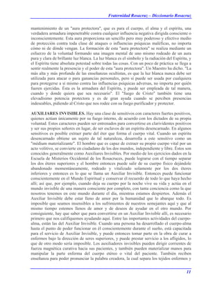Fraternidad Rosacruz – Diccionario Rosacruz
mantenimiento de un "aura protectora", que es para el cuerpo, el alma y el espíritu, una
verdadera armadura impenetrable contra cualquier influencia negativa dirigida consciente o
inconscientemente. Esta aura proporciona un sencillo pero muy poderoso y efectivo medio
de protección contra toda clase dé ataques o influencias psíquicas maléficas, no importa
cómo ni de dónde vengan. La formación de esta "aura protectora" se realiza mediante un
esfuerzo de la voluntad formando una imagen mental de uno mismo rodeado de un aura
pura y clara de brillante luz blanca. La luz blanca es el símbolo y la radiación del Espíritu, y
el Espíritu tiene absoluta potestad sobre todas las cosas. Con un poco de práctica se llega a
sentir realmente la presencia y el poder de esta "aura protectora". Un Maestro ha dicho. "La
más alta y más profunda de las enseñanzas ocultistas, es que la luz blanca nunca debe ser
utilizada para atacar o para ganancias personales, pero sí puede ser usada por cualquiera
para protegerse a sí mismo contra las influencias psíquicas adversas, no importa por quién
fueren ejercidas. Ésta es la armadura del Espíritu, y puede ser empleada de tal manera,
cuando y donde quiera que sea necesario". El "fuego de Cristo" también tiene una
elevadísimo potencia protectora y es de gran ayuda cuando se perciben presencias
indeseables, pidiendo al Cristo que nos rodee con su fuego purificador y protector.
AUXILIARES INVISIBLES. Hay una clase de sensitivos con caracteres fuertes positivos,
quienes actúan únicamente por su fuego interno, de acuerdo con los dictados de su propia
voluntad. Estos caracteres pueden ser entrenados para convertirse en clarividentes positivos
y ser sus propios señores en lugar, de ser esclavos de un espíritu desencarnado. En algunos
sensitivos es posible extraer parte del éter que forma el cuerpo vital. Cuando un espíritu
desencarnado obtiene un sujeto de tal naturaleza, desarrolla a este sensitivo como un
"médium materializante". El hombre que es capaz de extraer su propio cuerpo vital por un
acto volitivo, se convierte en ciudadano de los dos mundos, independiente y libre. Éstos son
conocidos generalmente como Auxiliares Invisibles. Por medio de los ejercicios dados en la
Escuela de Misterios Occidental de los Rosacruces, puede lograrse con el tiempo separar
los dos éteres superiores y el hombre entonces puede salir de su cuerpo físico dejándole
abandonado momentáneamente, rodeado y vitalizado solamente por los dos éteres
inferiores y entonces es lo que se llama un Auxiliar Invisible. Entonces puede funcionar
conscientemente en el Mundo Espiritual y conservar él recuerdo de todo lo que haya hecho
allí; así que, por ejemplo, cuando deja su cuerpo por la noche vive su vida y actúa en el
mundo invisible de una manera consciente por completo, con tanta conciencia como la que
nosotros tenemos en este mundo durante el día, mientras estamos despiertos. Además el
Auxiliar Invisible debe estar lleno de amor por la humanidad que lo abarque todo. Es
imposible que seamos insensibles a los sufrimientos de nuestros semejantes aquí y que al
mismo tiempo estemos llenos de amor y de deseos de ayudar en el otro mundo. Por
consiguiente, hay que saber que para convertirse en un Auxiliar Invisible allí, es necesario
primero que nos califiquemos ayudando aquí. Entre las importantes actividades del cuerpo-
alma, están las del Auxiliar Invisible. Cuando una persona ha desarrollado el cuerpo-alma
hasta el punto de poder funcionar en él conscientemente durante el sueño, está capacitada
para el servicio de Auxiliar Invisible, y puede entonces tomar parte en la obra de curar a
enfermos bajo la dirección de seres superiores, y puede prestar servicio a los afligidos, lo
que de otro modo sería imposible. Los auxiliadores invisibles pueden dirigir corrientes de
fuerza magnética curativa hacia sus pacientes, y también pueden materializar manos para
manipular la parte enferma del cuerpo etéreo o vital del paciente. También reciben
enseñanza para poder pronunciar la palabra creadora, la cual separa los tejidos enfermos y
11
 