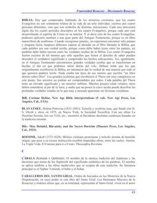 Fraternidad Rosacruz – Diccionario Rosacruz
BIBLIA. Hay que comprender, hablando de los misterios cristianos, que los cuatro
Evangelios no son solamente relatos de la vida de un solo individuo, escritos por cuatro
personas diferentes, sino que son símbolos de distintas iniciaciones. Cada uno atravesará
algún día los cuatro períodos descriptos en los cuatro Evangelios, porque cada uno está
desarrollando el espíritu de Cristo en su interior. Y al decir esto de los cuatro Evangelios,
podemos aplicarlo también a una gran parte del Antiguo Testamento, porque es un libro
maravilloso de ocultismo. Cuando recogemos patatas,, no esperamos encontrar sólo patatas
y ninguna tierra; tampoco debemos esperar al ahondar en el libro llamado la Biblia, que
cada palabra sea una verdad oculta, porque como debe haber tierra entre las patatas, así
también debe haber escoria entre las verdades ocultas de la Biblia. Los cuatro Evangelios
fueron escritos de tal manera que sólo aquellos que tienen el derecho de saber pueden
descubrir el verdadero significado y comprender los hechos subyacentes. Así, igualmente,
en el Antiguo Testamento encontramos grandes verdades ocultas que se transforman en
lúcidas el día en que podemos mirar detrás del velo. Débase notar que los que
originalmente escribieron la Biblia, no intentaron dar la verdad de una manera que todo el
que quisiera pudiera leerla. Nada estaba tan lejos de sus mentes que escribir "un libro
abierto sobre Dios". Los grandes ocultistas que escribieron el Thora son muy categóricos en
este punto. Sus secretos no podían ser comprendidos por todos. Cada palabra del Thora
tiene un elevado significado y un misterio sublime. Muchos pasajes están velados; otros
deben entenderse al pie de la letra; y nadie que no posea la clave oculta puede descifrar las
profundas verdades veladas en lo que muy a menudo aparentan ser feísimas vestiduras.
BiB. Corinne Heline, New Age Bible Interpretations (5 vols. New Age Press, Los
Ángeles, Cal., USA).
BLAVATSKY, Helena Petrovna (1831-1891). Teósofa y ocultista rusa, que fundó con H.
S. Olcott y otros en 1875, en Nueva York, la Sociedad Teosófica. Con sus obras La
Doctrina Secreta, Isis sin Velo, etc., trasmitió al Occidente doctrinas esotéricas basadas en
la tradición orientar.
Bib.- Max Heindel, Blavatsky and the Secret Doctrine (Phoenix Press, Los Ángeles,
Cal., 1933).
BOEHME, Jakob (1575-1624). Místico cristiano protestante y teósofo alemán de humilde
origen, que pese a su escasa instrucción escribió inspiradas obras, entre las cuales: Aurora;
La Triple Vida; El Camino para ir a Cristo; Theosophia Revelata.
C
CÁBALA (Kabalah o Qabbalah). El nombre de la mística tradición del Judaísmo y las
doctrinas que tratan de los Sephiroth del significado simbólico de las palabras. El nombre
se aplica también a las obras medievales que se ocupan de esta tradición. Su literatura
principal es el Sepher Yetzirah, el bahir y el Sohar.
CABALLEROS DEL SANTO GRIAL. Orden de Iniciados en los Misterios de la Nueva
Dispensación, en cuyo poder se cita obra del Santo Grial. Los Hermanos Mayores de la
Rosacruz y órdenes afines que, en su totalidad, representan al Santo Grial, viven en el amor
13
 