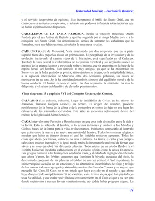 Fraternidad Rosacruz – Diccionario Rosacruz
y el servicio desprovisto de egoísmo. Esto incremento el brillo del Santo Grial, que en
consecuencia aumenta en esplendor, irradiando una poderosa influencia sobre todos los que
se hallan espiritualmente dispuestos.
CABALLEROS DE LA TABLA REDONDA. Según la tradición medieval, Orden
fundada por el rey Arthur de Bretaña y que fue sugerida por el mago Merlín para ir a la
conquista del Santo Grial. Su denominación deriva de sentarse los caballeros que la
formaban, para sus deliberaciones, alrededor de una mesa circular.
CADUCEO (Cetro de Mercurio). Vara entrelazada con dos serpientes que en la parte
superior tiene dos pequeñas alas o un yelmo alado. El peregrinaje de la involución y de la
evolución incluyendo el camino recto de la Iniciación, está significado en el Caduceo.
También la vara central es emblemática de la columna vertebral y sus serpientes aluden al
ascenso de la energía latente y enroscada sobre sí misma, que se encuentra en la base de la
espina dorsal del hombre. Este símbolo es muy antiguo, ya que se ha encontrado en
Sumeria y en la India grabado en piedra, atribuyéndose su origen, en la antigüedad clásica,
a la supuesta intervención de Mercurio entre dos serpientes peleando, las cuales se
enroscaron en su vara. Se le ha considerado también símbolo del equilibrio moral y de la
buena conducta. El bastón expresa el poder; las dos serpientes la sabiduría; las alas la
diligencia; y el yelmo emblemático de elevados pensamientos.
Véase diagrama 15 y capítulo XVI del Concepto Rosacruz del Cosmos.
CALVARIO (Lat. calvaria, calavera). Lugar de crucifixión de Cristo, en las afueras de
Jerusalén, llamado Gólgota (cráneo) en hebreo. El origen del nombre, proviene
posiblemente de la forma de la colina o de la costumbre existente de dejar en ese lugar las
calaveras de los criminales ejecutados. Este sitio se encuentra actualmente dentro del
recinto de la Iglesia del Santo Sepulcro.
CAOS. Intervalo entre Períodos y Revoluciones en que cesa toda distinción entre la vida y
la forma. Esto es aplicable al hombre, a los reinos inferiores y también a los Mundos y
Globos, bases de la forma para la vida evolucionantes. Podríamos compararlo al intervalo
que existe entre la muerte y un nuevo nacimiento del hombre. Todos los sistemas religiosos
enseñan que hubo un tiempo durante el cual las tinieblas reinaron supremas. Todas las
cosas que ahora percibimos, entonces no eran existentes. La tierra, el cielo y los cuerpos
celestiales estaban increados y de igual modo estaba la innumerable multitud de formas que
viven y se mueven sobré los diferentes planetas. Todo estaba en un estado fluídico y el
Espíritu Universal incubaba calladamente en el espacio infinito como la única Existencia.
Los griegos llamaron a tal homogénea condición Caos, y el estado de segregación ordenada
que ahora Vemos, las órbitas danzantes que iluminan la bóveda arqueada del cielo, la
determinada procesión de los planetas alrededor de una luz central, el Sol majestuoso, la
ininterrumpida sucesión de las estaciones y las alternativas incambiables del flujo y reflujo
de las mareas todo este agregado y sistemático orden- fue llamado Cosmos y se supuso que
procedía 'del Caos. El Caos no es un estado que haya existido en el pasado y que ahora
haya desaparecido completamente Si no existiera, esas formas viejas, que han prestado ya
toda Su utilidad, y que están resolviéndose constantemente en el Caos, el que a su vez está
dando nacimiento a nuevas formas constantemente, no podría haber progreso alguno. La
14
 