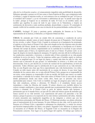 Fraternidad Rosacruz – Diccionario Rosacruz
obra de la civilización cesaría y el estancamiento impediría toda posibilidad de desarrollo.
Debemos aprender a pensar en el Caos como si fuera Espíritu de Dios, que compenetra todo
el infinito; y según la máxima oculta, se verá entonces con su verdadera luz que "el Caos es
el semillero del Cosmos" y ya no volveremos a admirarnos de que "se puede sacar algo de
la nada", porque el Espacio no es sinónimo de nada. El Caos es un nombre santo; un
nombre que significa la causa de todo lo que vemos en la Naturaleza; e inspira un
sentimiento de devoción a todo ocultista probado, desarrollado y sincero. Él contempla el
mundo visible de los sentidos como una revelación de las potencialidades ocultas del Caos.
CASSIEL, Arcángel. El justo y paciente genio, embajador de Saturno en la Tierra,
representante de la Justicia, el Derecho y el Supremo Orden de Dios.
CIELO. Se entiende por Cielo un estado feliz de conciencia o condición de activa
bienaventuranza, adonde vamos al morir después de pasar por el Purgatorio. Está formado
de tres niveles, a saber: Primer Cielo: Cuando la existencia en el purgatorio ha terminado,
el espíritu se eleva hacia el Primer Cielo. Que está situado en las tres regiones más elevadas
del Mundo del Deseo, donde los resultados de su sufrimiento se incorporan en el átomo-
simiente del cuerpo de deseos, impartiéndole así la cualidad de la rectitud, la que actuará
como impulso para el bien y la repulsión para el mal en el futuro. El primer cielo: es un
lugar de alegría sin mezcla alguna de amargura. El espíritu está más allá de la influencia de
las condiciones materiales y terrestres, y asimila todo el bien contenido en su vida pasada
conforme la revive de nuevo. Todas las empresas nobles que el hombre aspiré se realizan
en toda su amplitud aquí. Es un lugar de reposo y cuanto más dura ha sido la vida, más
intenso será el descanso de que gozará. La enfermedad, la tristeza y el dolor son cosas
desconocidas. Esta es, por decirlo así, la tierra de veraneo de los espiritualistas, la tierra de
promisión. Todos obtienen aquí la satisfacción de lo que carecieron en su vida terrestre.
Hay en esta Región una clase que lleva especialmente una vida hermosísima. Los niños.
Cuando un niño muere antes del nacimiento de su cuerpo de deseos, lo que tiene lugar
alrededor de los catorce años, no va más allá del Primer Cielo, porque no es responsable de
sus actos, como tampoco es responsable el aún no nacido, del dolor que causa a su madre
moviéndose o saliendo de la matriz. Para tales niños el Primer Cielo es una sala de espera
donde permanecen desde uno hasta veinte años, hasta que se presenta una nueva
oportunidad para renacer. Este Cielo es también un lugar de progreso para todos los que
han sido estudiosos, artistas o altruistas. El filósofo o el estudiante tienen acceso
instantáneo a todas las librerías del mundo. El pintor observa con inefable delicia los
colores siempre cambiantes y muy pronto aprende que su pensamiento forma y moldea esos
colores a voluntad. En el Primer Cielo se goza de música mucho más hermosa y
permanente que en el mundo físico, así que allí los oídos del músico gozan de melodías que
nunca oyeron en su vida terrestre. Las experiencias del poeta son parecidas a las del
músico, porque la poesía es la expresión de los más íntimos sentimientos del alma. Además
el poeta encuentra una inspiración magnífica en las imágenes y colores que son las
características principales del Mundo del Deseo. El filántropo produce sus planes altruistas
para el mejoramiento de la raza humana. Si estos fallaron en una vida, verá la razón de los
fracasos en el Primer Cielo y aprenderá a sobrepasar los obstáculos y a omitir los errores
que hicieron impracticables sus ideas y sus planes. Segundo Cielo: Mientras el primer cielo
se encuentra en el Mundo del Deseo, el Segundo Cielo se encuentra en la Región del
Pensamiento concreto. Este lugar es la patria-hogar del espíritu. El trabajo que realiza el
15
 