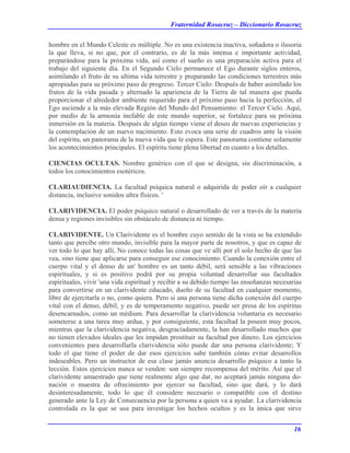 Fraternidad Rosacruz – Diccionario Rosacruz
hombre en el Mundo Celeste es múltiple. No es una existencia inactiva, soñadora o ilusoria
la que lleva, si no que, por el contrario, es de la más intensa e importante actividad,
preparándose para la próxima vida, así como el sueño es una preparación activa para el
trabajo del siguiente día. En el Segundo Cielo permanece el Ego durante siglos enteros,
asimilando el fruto de su ultima vida terrestre y preparando las condiciones terrestres más
apropiadas para su próximo paso de progreso. Tercer Cielo: Después de haber asimilado los
frutos de la vida pasada y alternado la apariencia de la Tierra de tal manera que pueda
proporcionar el alrededor ambiente requerido para el próximo paso hacia la perfección, el
Ego asciende a la más elevada Región del Mundo del Pensamiento: el Tercer Cielo. Aquí,
por medio de la armonía inefable de este mundo superior, se fortalece para su próxima
inmersión en la materia. Después de algún tiempo viene el deseo de nuevas experiencias y
la contemplación de un nuevo nacimiento. Esto evoca una serie de cuadros ante la visión
del espíritu, un panorama de la nueva vida que le espera. Este panorama contiene solamente
los acontecimientos principales. El espíritu tiene plena libertad en cuanto a los detalles.
CIENCIAS OCULTAS. Nombre genérico con el que se designa, sin discriminación, a
todos los conocimientos esotéricos.
CLARIAUDIENCIA. La facultad psíquica natural o adquirida de poder oír a cualquier
distancia, inclusive sonidos ultra físicos. '
CLARIVIDENCIA. El poder psíquico natural o desarrollado de ver a través de la materia
densa y regiones invisibles sin obstáculo de distancia ni tiempo.
CLARIVIDENTE. Un Clarividente es el hombre cuyo sentido de la vista se ha extendido
tanto que percibe otro mundo, invisible para la mayor parte de nosotros, y que es capaz de
ver todo lo que hay allí, No conoce todas las cosas que ve allí por el solo hecho de que las
vea, sino tiene que aplicarse para conseguir ese conocimiento. Cuando la conexión entre el
cuerpo vital y el denso de un' hombre es un tanto débil, será sensible a las vibraciones
espirituales, y si es positivo podrá por su propia voluntad desarrollar sus facultades
espirituales, vivir 'una vida espiritual y recibir a su debido tiempo las enseñanzas necesarias
para convertirse en un clarividente educado, dueño de su facultad en cualquier momento,
libre de ejercitarla o no, como quiera. Pero si una persona tiene dicha conexión del cuerpo
vital con el denso, débil, y es de temperamento negativo, puede ser presa de los espíritus
desencarnados, como un médium. Para desarrollar la clarividencia voluntaria es necesario
someterse a una tarea muy ardua, y por consiguiente, esta facultad la poseen muy pocos,
mientras que la clarividencia negativa, desgraciadamente, la han desarrollado muchos que
no tienen elevados ideales que les impidan prostituir su facultad por dinero. Los ejercicios
convenientes para desarrollarla clarividencia sólo puede dar una persona clarividente; Y
todo el que tiene el poder de dar esos ejercicios sabe también cómo evitar desarrollos
indeseables. Pero un instructor de esa clase jamás anuncia desarrollo psíquico a tanto la
lección. Estos ejercicios nunca se venden: son siempre recompensa del mérito. Así que el
clarividente amaestrado que tiene realmente algo que dar, no aceptará jamás ninguna do-
nación o muestra de ofrecimiento por ejercer su facultad, sino que dará, y lo dará
desinteresadamente, todo lo que él considere necesario o compatible con el destino
generado ante la Ley de Consecuencia por la persona a quien va a ayudar. La clarividencia
controlada es la que se usa para investigar los hechos ocultos y es la única que sirve
16
 