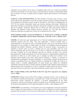 Fraternidad Rosacruz – Diccionario Rosacruz
realmente con ese objeto. Por lo tanto, el estudiante debe sentir, no el deseo de satisfacer
una Ponta curiosidad, sino un deseo santo y desinteresado de ayudar a la humanidad. Hasta
que ese deseo no exista, no puede hacerse progreso alguno para alcanzar la clarividencia
positiva.
CARTAS A LOS ESTUDIANTES, por Max Heindel. Este libro reúne noventa y siete,
cartas sobre temas espirituales a través de las cuales mantuvo el autor contacto personal con
los estudiantes de filosofía rosacruz desde la Navidad de 1910 hasta; su fallecimiento en
1919. En los muchos interesantes temas que abarcan, podemos mencionar: Métodos de
desarrollo orientales y occidentales; Maestros espirituales verdaderos y falsos; El papel del
mal en el mundo; .Ejercicios diarios para el cultivo del alma; Qué puede esperar el
discípulo del Maestro; Cómo dominar nuestras estrellas, etc. Una obra que contiene
prácticas enseñanzas recogidas por el autor en su experiencia de lo oculto.
Título original en inglés-. Letters to Students (L. N. Fowier & Co., London), traducido
al español y editado por Librería Sintes, Barcelona; y Ed. Kier S. R. L., Buenos Aires.
COLOR.. El color tiene gran importancia en la. Vida del estudiante pues implica todo el
ambiente material que nos rodea. Hay más propensión a sentirse cómodo física y
espiritualmente en un lugar de color y decorado hermoso, que en un sitio donde reina el
desarreglo y el caos estético. Lo bello unido a lo bueno y lo verdadero facilita el progreso
espiritual del hombre. Debemos entonces, dentro de nuestros medios, construirnos un
ambiente a nuestro gusto, en color y moblaje que nos sean agradables, pues las cosas
emiten vibraciones que nos favorecen o no, es decir, si sabemos o no guardar la armonía
con ellas. También en el vestir debemos tratar de ser selectos sin lujos. Una correcta
presentación dice mucho físicamente en favor de la persona, y espiritualmente significa una
expresión de orden en su vida exterior, que es siempre un reflejo de lo interno. Si no
poseemos gusto artístico para saber elegir nuestro ambiente y vestidos, es necesario ir
creándonoslo consultando a personas entendidas, o concurriendo a lugares donde prime la
estética, consultando libros, etc. Mucho podemos ir copiando de lo bello que existe en el
mundo, hasta ir creando paulatinamente un gusto propio que refleje las cualidades
espirituales internas del alma. Él poder rodearse de objetos bellos significa saber apreciar el
aspecto hermoso de la naturaleza y el arte, y responde al anhelo interno de ritmo y belleza
que todos llevamos en potencia y que exteriorizaremos cuando seamos como dioses.
Bib.: Corinne Heline, Color aud Musie in the New Age (New Age press, Los Ángeles,
U.S.A., 1964).
COMENIUS, Johann Amos (1592-1670). Clérigo y educador moravo. Fue un pionero de
los modernos métodos de educación y pretendió unir a todas las naciones en un sistema
educacional común. Discípulo de Andreae y ferviente propagandista de las ideas
rosacruces, conoció la persecución cuando era obispo de la comunidad morava. Fue autor
de prodomus pansophicum (1633); Opus pansophicun (1648); y opera didáctica (1657.
COMUNIÓN. La comunión es el sacramento en el cual compartimos el pan que esta hecho
con la simiente de castas plantas y en las cuales el cáliz, simboliza la causa la cápsula de
simiente libre de pasión. Es un inicio de la edad futura, una edad en la cual el matrimonio
17
 