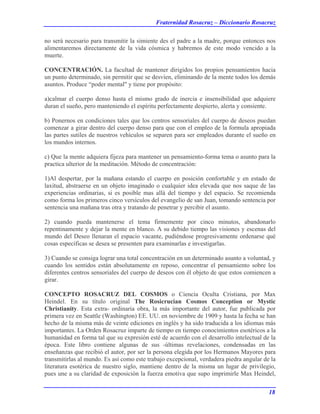 Fraternidad Rosacruz – Diccionario Rosacruz
no será necesario para transmitir la simiente des el padre a la madre, porque entonces nos
alimentaremos directamente de la vida cósmica y habremos de este modo vencido a la
muerte.
CONCENTRACIÓN. La facultad de mantener dirigidos los propios pensamientos hacia
un punto determinado, sin permitir que se desvíen, eliminando de la mente todos los demás
asuntos. Produce “poder mental" y tiene por propósito:
a)calmar el cuerpo denso hasta el mismo grado de inercia e insensibilidad que adquiere
duran el sueño, pero manteniendo el espíritu perfectamente despierto, alerta y consiente.
b) Ponernos en condiciones tales que los centros sensoriales del cuerpo de deseos puedan
comenzar a girar dentro del cuerpo denso para que con el empleo de la formula apropiada
las partes sutiles de nuestros vehículos se separen para ser empleados durante el sueño en
los mundos internos.
c) Que la mente adquiera fijeza para mantener un pensamiento-forma tema o asunto para la
practica ulterior de la meditación. Método de concentración:
1)Al despertar, por la mañana estando el cuerpo en posición confortable y en estado de
laxitud, abstraerse en un objeto imaginado o cualquier idea elevada que nos saque de las
experiencias ordinarias, si es posible mas allá del tiempo y del espacio. Se recomienda
como forma los primeros cinco versículos del evangelio de san Juan, tomando sentencia por
sentencia una mañana tras otra y tratando de penetrar y percibir el asunto.
2) cuando pueda mantenerse el tema firmemente por cinco minutos, abandonarlo
repentinamente y dejar la mente en blanco. A su debido tiempo las visiones y escenas del
mundo del Deseo llenaran el espacio vacante, pudiéndose progresivamente ordenarse qué
cosas específicas se desea se presenten para examinarlas e investigarlas.
3) Cuando se consiga lograr una total concentración en un determinado asunto a voluntad, y
cuando los sentidos están absolutamente en reposo, concentrar el pensamiento sobre los
diferentes centros sensoriales del cuerpo de deseos con él objeto de que estos comiencen a
girar.
CONCEPTO ROSACRUZ DEL COSMOS o Ciencia Oculta Cristiana, por Max
Heindel. En su título original The Rosicrucian Cosmos Conception or Mystic
Christianity. Esta extra- ordinaria obra, la más importante del autor, fue publicada por
primera vez en Seattle (Washington) EE. UU. en noviembre de 1909 y hasta la fecha se han
hecho de la misma más de veinte ediciones en inglés y ha sido traducida a los idiomas más
importantes. La Orden Rosacruz imparte de tiempo en tiempo conocimientos esotéricos a la
humanidad en forma tal que su expresión esté de acuerdo con el desarrollo intelectual de la
época. Este libro contiene algunas de sus -últimas revelaciones, condensadas en las
enseñanzas que recibió el autor, por ser la persona elegida por los Hermanos Mayores para
transmitirlas al mundo. Es así como este trabajo excepcional, verdadera piedra angular de la
literatura esotérica de nuestro siglo, mantiene dentro de la misma un lugar de privilegio,
pues une a su claridad de exposición la fuerza emotiva que supo imprimirle Max Heindel,
18
 