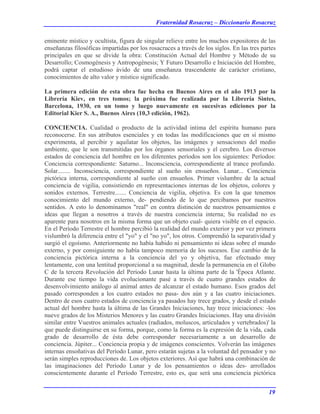 Fraternidad Rosacruz – Diccionario Rosacruz
eminente místico y ocultista, figura de singular relieve entre los muchos expositores de las
enseñanzas filosóficas impartidas por los rosacruces a través de los siglos. En las tres partes
principales en que se divide la obra: Constitución Actual del Hombre y Método de su
Desarrollo; Cosmogénesis y Antropogénesis; Y Futuro Desarrollo e Iniciación del Hombre,
podrá captar el estudioso ávido de una enseñanza trascendente de carácter cristiano,
conocimientos de alto valor y místico significado.
La primera edición de esta obra fue hecha en Buenos Aires en el año 1913 por la
Librería Kiev, en tres tomos; la próxima fue realizada por la Librería Sintes,
Barcelona, 1930, en un tomo y luego nuevamente en sucesivas ediciones por la
Editorial Kier S. A., Buenos Aires (10,3 edición, 1962).
CONCIENCIA. Cualidad o producto de la actividad intima del espíritu humano para
reconocerse. En sus atributos esenciales y en todas las modificaciones que en sí mismo
experimenta, al percibir y aquilatar los objetos, las imágenes y sensaciones del medio
ambiente, que le son transmitidas por los órganos sensoriales y el cerebro. Los diversos
estados de conciencia del hombre en los diferentes períodos son los siguientes: Períodos:
Conciencia correspondiente: Saturno... Inconsciencia, correspondiente al trance profundo.
Solar........ Inconsciencia, correspondiente al sueño sin ensueños. Lunar... Conciencia
pictórica interna, correspondiente al sueño con ensueños. Primer vislumbre de la actual
conciencia de vigilia, consistiendo en representaciones internas de los objetos, colores y
sonidos externos. Terrestre....... Conciencia de vigilia, objetiva. Es con la que tenemos
conocimiento del mundo externo, de- pendiendo de lo que percibamos por nuestros
sentidos. A esto lo denominamos "real" en contra distinción de nuestros pensamientos e
ideas que llegan a nosotros a través de nuestra conciencia interna; Su realidad no es
aparente para nosotros en la misma forma que un objeto cual- quiera visible en el espacio.
En el Período Terrestre el hombre percibió la realidad del mundo exterior y por vez primera
vislumbró la diferencia entre el "yo" y el "no yo", los otros. Comprendió la separatividad y
surgió el egoísmo. Anteriormente no había habido ni pensamiento ni ideas sobre el mundo
externo, y por consiguiente no había tampoco memoria de los sucesos. Ese cambio de la
conciencia pictórica interna a la conciencia del yo y objetiva, fue efectuado muy
lentamente, con una lentitud proporcional a su magnitud, desde la permanencia en el Globo
C de la tercera Revolución del Período Lunar hasta la última parte de la 'Época Atlante.
Durante ese tiempo la vida evolucionante pasé a través de cuatro grandes estados de
desenvolvimiento análogo al animal antes de alcanzar el estado humano. Esos grados del
pasado corresponden a los cuatro estados no pasa- dos aún y a las cuatro iniciaciones.
Dentro de esos cuatro estados de conciencia ya pasados hay trece grados, y desde el estado
actual del hombre hasta la última de las Grandes Iniciaciones, hay trece iniciaciones: -los
nueve grados de los Misterios Menores y las cuatro Grandes Iniciaciones. Hay una división
similar entre Vuestros animales actuales (radiados, moluscos, articulados y vertebrados)' la
que puede distinguirse en su forma, porque, como la forma es la expresión de la vida, cada
grado de desarrollo de ésta debe corresponder necesariamente a un desarrollo de
conciencia. Júpiter... Conciencia propia y de imágenes conscientes. Volverán las imágenes
internas ensoñativas del Período Lunar, pero estarán sujetas a la voluntad del pensador y no
serán simples reproducciones de. Los objetos exteriores. Así que habrá una combinación de
las imaginaciones del Período Lunar y de los pensamientos o ideas des- arrollados
conscientemente durante el Período Terrestre, esto es, que será una conciencia pictórica
19
 