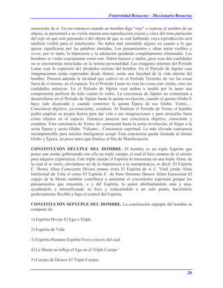 Fraternidad Rosacruz – Diccionario Rosacruz
consciente de sí. En ese entonces cuando un hombre diga "rojo" o exprese el nombre de un
objeto, se presentará a su visión interna una reproducción exacta y clara del tono particular
del rojo en que esté pensando o del objeto de que se esté hablando, cuya reproducción será
también visible para el interlocutor. No habrá mal entendido alguno en cuanto a lo que
quiere significarse por las palabras emitidas. Los pensamientos e ideas serán visibles y
vivos; por lo tanto, la hipocresía y la adulación quedarán completamente eliminadas. Los
hombres se verán exactamente como son. Habrá buenos y malos, pero esas dos cualidades
no se encontrarán mezcladas en la misma personalidad. Las imágenes internas del Período
Lunar eran la expresión del alrededor externo del hombre. En el Período de Júpiter esas
imaginaciones serán expresadas desde dentro; serán una facultad de la vida interna del
hombre. Poseerá además la facultad que cultivó en el Período Terrestre de ver las cosas
fuera de sí mismo, en el espacio. En el Período Lunar no veía las cosas con- cretas, sino sus
cualidades anímicas. En el Período de Júpiter verá ambas y tendrá por lo tanto una
comprensión perfecta de todo cuanto lo rodee. La conciencia de Júpiter no comenzará a
desarrollarse en el Período de Júpiter hasta la quinta revolución, cuando el quinto Globo E
haya sido alcanzado y cuando comience la quinta Época de ese Globo. Venus.....
Conciencia objetiva, yo-consciente, creadora. Al finalizar el Período de Venus el hombre
podrá emplear su propia fuerza para dar vida a sus imaginaciones y para arrojarlas fuera
como objetos en el espacio. Entonces poseerá una conciencia objetiva, consciente y
creadora. Esta conciencia de Venus no comenzará hasta la sexta revolución, al llegar a la
sexta Época y sexto Globo. Vulcano... Conciencia espiritual. La más elevada conciencia
incomprensible para nuestra inteligencia actual. Esta conciencia queda limitada al último
Globo y Época, un poco antes que finalice el Día de Manifestación
CONSTITUCIÓN DÉCUPLE DEL HOMBRE. El hombre es un triple Espíritu que
posee una mente gobernando con ella un triple cuerpo, el cual él hizo emanar de el mismo
para adquirir experiencia, Este triple cuerpo el Espíritu lo transmuta en una triple Alma, de
la cual él se nutre, elevándose así de la impotencia a la omnipotencia, es decir: El Espíritu
C. Denso Alma Consciente Divino emano extra El Espíritu de sí C. Vital yendo Alma
Intelectual de Vida el cómo El Espíritu C. de fruto Humano Deseos Alma Emocional El
espejo de la Mente también contribuye a aumentar el crecimiento espiritual porque los
pensamientos que transmite, a y del Espíritu, lo pulen abrillantándolo más y más,
ayudándolo e intensificando su foco y reduciéndolo a un solo punto, haciéndolo
perfectamente flexible y bajo el control del Espíritu.
CONSTITUCIÓN SEPTUPLE DEL HOMBRE. La constitución séptuple del hombre se
compone de:
1) Espíritu Divino El Ego o Triple
2) Espíritu de Vida
3) Espíritu Humano Espíritu Foco a través del cual
4) La Mente se refleja el Ego en el Triple Cuerpo '
5) Cuerpo de Deseos El Triple Cuerpo,
20
 