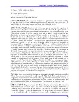 Fraternidad Rosacruz – Diccionario Rosacruz
6) Cuerpo Vital la sombra del Triple
7) Cuerpo Denso Espíritu
Véase. Constitución Décuple del Hombre.
CONTEMPLACIÓN. Estado en que se mantiene un objeto o tema ante la visión mental y
se deja que el alma de aquél, nos hable figuradamente enseñándonos todo lo referente a su
aspecto vital, así como la Meditación nos enseño lo referente a la forma.
CORDÓN PLATEADO. Cordón o hilo etérico que conecta los vehículos superiores al
físico por medio del átomo simiente del corazón. Durante el estado de vigilia, cuando el
Ego está funcionando conscientemente en el Mundo Físico, sus diversos vehículos están
concéntricos -ocupan el mismo espacio- pero por la noche, cuando el cuerpo está
durmiendo, se efectúa una separación. El Ego envuelto en la mente Y en el cuerpo de
deseos sale del cuerpo denso y del vital, que quedan sobre el lecho. Los vehículos
superiores flotan sobre ellos o muy cerca y están conectados a los vehículos más densos por
el Cordón Plateado, hilo finísimo y vibrante que tiene la forma de dos Números 6 unidos,
estando un extremo y el otro al centro vórtice del cuerpo de deseos. Al producirse la
muerte, este hilo se rompe en el átomo-simiente del corazón y las fuerzas de dicho átomo
pasan por el nervio neumogástrico por medio del tercer ventrículo del cerebro y de allí al
exterior por la sutura que hay entre los huesos occipital y parietal del cráneo, siguiendo por
el cordón plateado hasta los vehículos superiores. Simultáneamente con esa ruptura se
desprende él cuerpo vital y se une a los vehículos superiores que están flotando, sobre el
cuerpo muerto. Allí permanece durante unos tres días y medio. Entonces los vehículos
superiores se desprenden del cuerpo vital, el que se desintegra sincrónicamente con el
cuerpo denso en los casos ordinarios. En el momento de esta última separación, el cordón
plateado se rompe también por la mitad, y el Ego queda libre de todo contacto con el
mundo material. Durante el sueño el Ego también se retira del cuerpo denso, pero el cuerpo
vital permanece con el cuerpo denso y el cordón plateado permanece intacto. Ocurre
algunas veces que el Ego no entra en el cuerpo por la mañana, para despertarlo como es lo
corriente, sino que se queda fuera durante un intervalo que varía desde un día hasta un
número indefinido de ellos. Entonces se dice que el cuerpo está en trance natural. Pero el
cordón plateado no se rompe por ninguna de las dos partes mencionadas. Si se llegaran a
producir estas rupturas, no habría restauración posible.
COSMOS. Los griegos llamaron el estado de segregación ordenada que ahora vemos, las
órbitas danzantes que iluminan la bóveda arqueada del cielo, la determinada procesión de
los planetas alrededor de una luz central, el Sol majestuoso, la ininterrumpida sucesión de
las estaciones v las alternativas incambiables del flujo y reflujo de las mareas todo este
agregado y sistemático orden fue llamado Cosmos y se supuso que procedía del Caos.
CRISTIANISMO Religión oriunda del Medio Oriente, proveniente del judaísmo,
fundamentada por Jesucristo, siendo sus libros doctrinales el Antiguo Testamento o
Escrituras histórico-religiosas de los hebreos, y el Nuevos Testamento que reúne los
Evangelios, epístolas y escritos de los apóstoles. Este credo, del que no entramos en detalle
por ser conocido por todos en sus delineaciones doctrinales principales, nunca se impuso
21
 