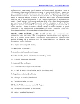 Fraternidad Rosacruz – Diccionario Rosacruz
uniformemente, pues cuando parecía alcanzar su homogeneidad, aparecieron cismas y
reformas que, dispersaron al cristianismo original en numerosas divisiones, y sectas, aun
que esencialmente puede reconocerse en todas ellas la inspiración de Jesucristo.
Esotéricamente considerado, el Cristianismo en su esencia, será la Religión Universal del
futuro, al considerar a Cristo, el Verbo, el Señor del Amor, como el máximo Salvador
Espiritual que ha tenido la humanidad ya que "la Religión Cristiana es la única que no
espera a Aquél, que debe venir, sino a Aquél, que debe volver". Entre las distintas sectas
que mantienen el ideal de Cristo, podemos citar entre las principales. La Iglesia Católica
Apostólica Romana, considerada la principal y más importante por su universalidad; la
Iglesia Ortodoxa Oriental; la Iglesia Armenia o Copta; la Iglesia Jacobita; la Iglesia
Nestoriana; y las numerosísimas denominaciones del credo Protestante: Anglicanos,
Episcopales, Bautistas, Adventistas, Luteranos, Calvinistas, etcétera.
CRISTIANISMO ROSACRUZ, por Max Heindel. Este libro reúne veinte interesantes
conferencias dadas por el autor sobre la interpretación del cristianismo desde el punto de
vista de la filosofía oculta Rosacruz, arrojando las mismas mucha luz espiritual sobre
antiguas verdades, que se muestran ahora con ropajes modernos. Los títulos de estas
disertaciones son los siguientes –
1) El enigma de la vida y de la muerte;
2) ¿Dónde están los muertos? ;
3) Visión Espiritual y mundos espirituales;
4) Sueño, ensueños, trance, hipnotismo, mediumnidad y locura;
5) La vida y la muerte en el purgatorio;
6) Vida y actividad en el cielo;
7) El nacimiento, un cuádruple acontecimiento;
8) La ciencia de la nutrición, de la salud, y de la dilatada juventud;
9) Alegorías astronómicas de la Biblia;
10) Astrología, su alcance y limitaciones;
11) Visión y percepción espiritual,
12) "Parsifal": El famoso drama musical de Wagner;
13) Los ángeles como factores de la evolución;
14) Lucifer, ¿tentador o benefactor? ;
22
 