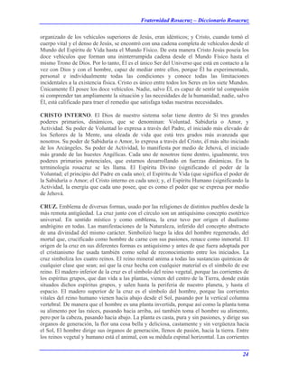 Fraternidad Rosacruz – Diccionario Rosacruz
organizado de los vehículos superiores de Jesús, eran idénticos; y Cristo, cuando tomó el
cuerpo vital y el denso de Jesús, se encontró con una cadena completa de vehículos desde el
Mundo del Espíritu de Vida hasta el Mundo Físico. De esta manera Cristo Jesús poseía los
doce vehículos que forman una ininterrumpida cadena desde el Mundo Físico hasta el
mismo Trono de Dios. Por lo tanto, Él es el único Ser del Universo que está en contacto a la
vez con Dios y con el hombre, capaz de mediar entre ellos, porque Él ha experimentado,
personal e individualmente todas las condiciones y conoce todas las limitaciones
incidentales a la existencia física. Cristo es único entre todos los Seres en los siete Mundos.
Únicamente Él posee los doce vehículos. Nadie, salvo Él, es capaz de sentir tal compasión
ni comprender tan ampliamente la situación y las necesidades de la humanidad; nadie, salvo
Él, está calificado para traer el remedio que satisfaga todas nuestras necesidades.
CRISTO INTERNO. El Dios de nuestro sistema solar tiene dentro de Sí tres grandes
poderes primarios, dinámicos, que se denominan: Voluntad. Sabiduría o Amor, y
Actividad. Su poder de Voluntad lo expresa a través del Padre, el iniciado más elevado de
los Señores de la Mente, una oleada de vida que está tres grados más avanzada que
nosotros. Su poder de Sabiduría o Amor, lo expresa a través del Cristo, él más alto iniciado
de los Arcángeles. Su poder de Actividad, lo manifiesta por medio de Jehová, el iniciado
más grande de las huestes Angélicas. Cada uno de nosotros tiene dentro, igualmente, tres
poderes primarios potenciales, que estarnos desarrollando en fuerzas dinámicas. En la
terminología rosacruz se les llama. El Espíritu Divino (significando el poder de la
Voluntad; el principio del Padre en cada uno); el Espíritu de Vida (que significa el poder de
la Sabiduría o Amor; el Cristo interno en cada uno); y, el Espíritu Humano (significando la
Actividad, la energía que cada uno posee, que es como el poder que se expresa por medio
de Jehová.
CRUZ. Emblema de diversas formas, usado por las religiones de distintos pueblos desde la
más remota antigüedad. La cruz junto con el círculo son un antiquísimo concepto esotérico
universal. En sentido místico y como emblema, la cruz tuvo por origen el dualismo
andrógino en todas. Las manifestaciones de la Naturaleza, inferido del concepto abstracto
de una divinidad del mismo carácter. Simbolizó luego la idea del hombre regenerado, del
mortal que, crucificado como hombre de carne con sus pasiones, renace como inmortal. El
origen de la cruz en sus diferentes formas es antiquísimo y antes de que fuera adoptada por
el cristianismo fue usada también como señal de reconocimiento entre los iniciados. La
cruz simboliza los cuatro reinos. El reino mineral anima a todas las sustancias químicas de
cualquier clase que sean; así que la cruz hecha con cualquier material es el símbolo de ese
reino. El madero inferior de la cruz es el símbolo del reino vegetal, porque las corrientes de
los espíritus grupos, que dan vida a las plantas, vienen del centro de la Tierra, donde están
situados dichos espíritus grupos, y salen hasta la periferia de nuestro planeta, y hasta el
espacio. El madero superior de la cruz es el símbolo del hombre, porque las corrientes
vitales del reino humano vienen hacia abajo desde el Sol, pasando por la vertical columna
vertebral. De manera que el hombre es una planta invertida, porque así como la planta toma
su alimento por las raíces, pasando hacia arriba, así también toma el hombre su alimento,
pero por la cabeza, pasando hacia abajo. La planta es casta, pura y sin pasiones, y dirige sus
órganos de generación, la flor una cosa bella y deliciosa, castamente y sin vergüenza hacia
el Sol, El hombre dirige sus órganos de generación, llenos de pasión, hacia la tierra. Entre
los reinos vegetal y humano está el animal, con su médula espinal horizontal. Las corrientes
24
 