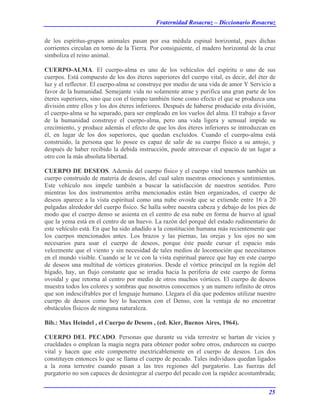Fraternidad Rosacruz – Diccionario Rosacruz
de los espíritus-grupos animales pasan por esa médula espinal horizontal, pues dichas
corrientes circulan en torno de la Tierra. Por consiguiente, el madero horizontal de la cruz
simboliza el reino animal.
CUERPO-ALMA. El cuerpo-alma es uno de los vehículos del espíritu o uno de sus
cuerpos. Está compuesto de los dos éteres superiores del cuerpo vital, es decir, del éter de
luz y el reflector. El cuerpo-alma se construye por medio de una vida de amor Y Servicio a
favor de la humanidad. Semejante vida no solamente atrae y purifica una gran parte de los
éteres superiores, sino que con el tiempo también tiene como efecto el que se produzca una
división entre ellos y los dos éteres inferiores. Después de haberse producido esta división,
el cuerpo-alma se ha separado, para ser empleado en los vuelos del alma. El trabajo a favor
de la humanidad construye el cuerpo-alma, pero una vida ligera y sensual impide su
crecimiento, y produce además el efecto de que los dos éteres inferiores se introduzcan en
él, en lugar de los dos superiores, que quedan excluidos. Cuando el cuerpo-alma está
construido, la persona que lo posee es capaz de salir de su cuerpo físico a su antojo, y
después de haber recibido la debida instrucción, puede atravesar el espacio de un lugar a
otro con la más absoluta libertad.
CUERPO DE DESEOS. Además del cuerpo físico y el cuerpo vital tenemos también un
cuerpo construido de materia de deseos, del cual salen nuestras emociones y sentimientos.
Este vehículo nos impele también a buscar la satisfacción de nuestros sentidos. Pero
mientras los dos instrumentos arriba mencionados están bien organizados, el cuerpo de
deseos aparece a la vista espiritual como una nube ovoide que se extiende entre 16 a 20
pulgadas alrededor del cuerpo físico. Se halla sobre nuestra cabeza y debajo de los pies de
modo que el cuerpo denso se asienta en el centro de esa nube en forma de huevo al igual
que la yema está en el centro de un huevo. La razón del porqué del estado rudimentario de
este vehículo está. En que ha sido añadido a la constitución humana más recientemente que
los cuerpos mencionados antes. Los brazos y las piernas, las orejas y los ojos no son
necesarios para usar el cuerpo de deseos, porque éste puede cursar el espacio más
velozmente que el viento y sin necesidad de tales medios de locomoción que necesitamos
en el mundo visible. Cuando se le ve con la vista espiritual parece que hay en este cuerpo
de deseos una multitud de vórtices giratorios. Desde el vórtice principal en la región del
hígado, hay, un flujo constante que se irradia hacia la periferia de este cuerpo de forma
ovoidal y que retorna al centro por medio de otros muchos vórtices. El cuerpo de deseos
muestra todos los colores y sombras que nosotros conocemos y un numero infinito de otros
que son indescifrables por el lenguaje humano. Llegara el día que podemos utilizar nuestro
cuerpo de deseos como hoy lo hacemos con el Denso, con la ventaja de no encontrar
obstáculos físicos de ninguna naturaleza.
Bib.: Max Heindel , el Cuerpo de Deseos , (ed. Kier, Buenos Aires, 1964).
CUERPO DEL PECADO. Personas que durante su vida terrestre se hartan de vicios y
crueldades o emplean la magia negra para obtener poder sobre otros, endurecen su cuerpo
vital y hacen que este compenetre inextricablemente en el cuerpo de deseos. Los dos
constituyen entonces lo que se llama el cuerpo de pecado. Tales individuos quedan ligados
a la zona terrestre cuando pasan a las tres regiones del purgatorio. Las fuerzas del
purgatorio no son capaces de desintegrar al cuerpo del pecado con la rapidez acostumbrada;
25
 