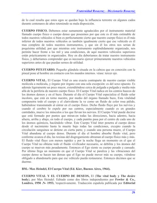 Fraternidad Rosacruz – Diccionario Rosacruz
de lo cual resulta que estos egos se quedan bajo la influencia terrestre en algunos cados
durante centenares de años reteniendo su mala disposición.
CUERPO FISICO. Debemos estar sumamente agradecidos por el instrumento material
llamado cuerpo físico o cuerpo denso que poseemos por que este es él más estimable de
todos nuestros vehículos si bien es perfectamente cierto que nuestro cuerpo físico es él más
inferior de todos nuestros vehículos es también igualmente cierto que ese vehículo es él
mas completo de todos nuestros instrumentos, y que sin él los otros nos serian de
poquísima utilidad, por que mientras este instrumento espléndidamente organizado, nos
permite hacer frente a las mil y una condiciones, de aquí nuestros vehículos superiores
están prácticamente in organizados. Hoy en día deberíamos de tratar nuestro instrumento
físico, y deberíamos comprender que es necesario ejercer primeramente nuestros vehículos
superiores antes de que puedan sernos de utilidad.
CUERPO PITUITARIO. Pequeño glándula situada en la cabeza que en conexión con la
pineal pone al hombre en contacto con los mundos internos. véase: tercer ojo.
CUERPO VITAL. El Cuerpo Vital es una exacta contraparte de nuestro cuerpo visible
molécula a molécula, y órgano por órgano con una sola excepción: es del sexo opuesto. Es
además ligeramente un poco mayor, extendiéndose cerca de pulgada a pulgada y media más
allá de la periferia de nuestro cuerpo físico. El Cuerpo Vital radica en los centros huecos de
los átomos densos y en el bazo. Durante el día el Cuerpo Vital especializa el fluido solar
incoloro, que está en torno nuestro, por medio del órgano llamado bazo, Esta vitalidad
compenetra todo el cuerpo y el clarividente la ve como un fluido de color rosa pálido,
habiéndose transmutado al entrar en el cuerpo físico. Dicho fluido fluye por los nervios y
cuando el cerebro lo expele por sus centros, especialmente cuando es en grandes
cantidades, mueve los músculos a los que llevan los nervios. El Cuerpo Vital puede decirse
que está formado por puntos que miran-en todas las direcciones, hacia adentro, hacia
afuera, arriba y abajo, en todo el cuerpo, y cada puntito pasa por el centro de cada uno de
los átomos químicos, haciéndolo vibrar. Este Cuerpo Vital ínter penetra al cuerpo denso
desde el nacimiento hasta la muerte bajo todas las condiciones, excepto cuando la
circulación sanguínea se detiene en cierta parte; y cuando una persona muere, el Cuerpo
Vital abandona al cuerpo denso. Durante el día el hombre absorbe fluido vital, pero
conforme avanza el día, las toxinas del disgregamiento abruman al cuerpo físico más y más.
El fluido vital fluye con menos rapidez y por la noche llega un momento en el que el
Cuerpo Vital no obtiene todo el fluido vivificador necesario, se debilita y los átomos del
cuerpo se mueven más pesadamente. Entonces el Ego siente su cuerpo pesado y cansado.
Por último llega un momento en que el Cuerpo Vital se paraliza y las vibraciones del
cuerpo denso se hacen tan densas que el Ego no puede mover más su cuerpo, viéndose
obligado a abandonarlo para que ese vehículo pueda restaurarse. Entonces decimos que se
duerme.
BM.- Max Heindel, El Cuerpo Vital (Ed. Kier, Buenos Aires, 1964).
CUERPO VITAL Y EL CUERPO DE DESEOS, El (The vital body y The desire
body), por Max Heindel. Editado como dos libros independientes por Fowler & Co.,
Londres, 1950 .N- 1953, 'respectivamente. Traducción española publicada por Editorial
26
 