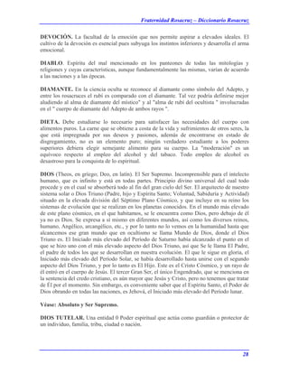 Fraternidad Rosacruz – Diccionario Rosacruz
DEVOCIÓN. La facultad de la emoción que nos permite aspirar a elevados ideales. El
cultivo de la devoción es esencial pues subyuga los instintos inferiores y desarrolla el arma
emocional.
DIABLO. Espíritu del mal mencionado en los panteones de todas las mitologías y
religiones y cuyas características, aunque fundamentalmente las mismas, varían de acuerdo
a las naciones y a las épocas.
DIAMANTE. En la ciencia oculta se reconoce al diamante como símbolo del Adepto, y
entre los rosacruces el rubí es comparado con el diamante. Tal vez podría definirse mejor
aludiendo al alma de diamante del místico" y al "alma de rubí del ocultista " involucradas
en el " cuerpo de diamante del Adepto de ambos rayos ".
DIETA. Debe estudiarse lo necesario para satisfacer las necesidades del cuerpo con
alimentos puros. La carne que se obtiene a costa de la vida y sufrimientos de otros seres, la
que está impregnada por sus deseos y pasiones, además de encontrarse en estado de
disgregamiento, no es un elemento puro; ningún verdadero estudiante a los poderes
superiores debiera elegir semejante alimento para su cuerpo. La "moderación" es un
equívoco respecto al empleo del alcohol y del tabaco. Todo empleo de alcohol es
desastroso para la conquista de lo espiritual.
DIOS (Theos, en gríego; Deo, en latín). El Ser Supremo. Incomprensible para el intelecto
humano, que es infinito y está en todas partes. Principio divino universal del cual todo
procede y en el cual se absorberá todo al fin del gran cielo del Ser. El arquitecto de nuestro
sistema solar o Dios Triuno (Padre, hijo y Espíritu Santo; Voluntad, Sabiduría y Actividad)
situado en la elevada división del Séptimo Plano Cósmico, y que incluye en su reino los
sistemas de evolución que se realizan en los planetas conocidos. En el mundo más elevado
de este plano cósmico, en el que habitamos, se le encuentra como Dios, pero debajo de él
ya no es Dios. Se expresa a sí mismo en diferentes mundos, así como los diversos reinos,
humano, Angélico, arcangélico, etc., y por lo tanto no lo vemos en la humanidad hasta que
alcancemos ese gran mundo que en ocultismo se llama Mundo de Dios, donde el Dios
Triuno es. El Iniciado más elevado del Período de Saturno había alcanzado el punto en el
que se hizo uno con el más elevado aspecto del Dios Triuno, así que Se le llama El Padre,
el padre de todos los que se desarrollan en nuestra evolución. El que le sigue en gloria, el
Iniciado más elevado del Período Solar, se había desarrollado hasta unirse con el segundo
aspecto del Dios Triuno, y por lo tanto es El Hijo. Este es el Cristo Cósmico, y un rayo de
él entró en el cuerpo de Jesús. El tercer Gran Ser, el único Engendrado, que se menciona en
la sentencia del credo cristiano, es aún mayor que Jesús y Cristo, pero no tenemos que tratar
de Él por el momento. Sin embargo, es conveniente saber que el Espíritu Santo, el Poder de
Dios obrando en todas las naciones, es Jehová, el Iniciado más elevado del Período lunar.
Véase: Absoluto y Ser Supremo.
DIOS TUTELAR. Una entidad 0 Poder espiritual que actúa como guardián o protector de
un individuo, familia, tribu, ciudad o nación.
28
 