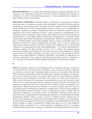 Fraternidad Rosacruz – Diccionario Rosacruz
DISCERNIMIENTO. La facultad del entendimiento que nos permite distinguir entre lo
esencial y lo sin importancia, separando lo real de lo ilusorio, lo duradero de lo efímero, lo
verdadero de lo falso. El discernimiento general y el alma intelectual dan al hombre el
primer impulso hacia la vida superior.
DISCIPLINA ESOTÉRICA. Podemos definir a la disciplina o entrenamiento esotérico,
expresando que es el conjunto de reglas al que debe ajustar su desenvolvimiento espiritual
el aspirante al conocimiento oculto. En forma accesible y práctica, hemos considerado de
interés detallar bajo el título correspondiente, lo que se requiere de los probacionistas o
discípulos a prueba en el sendero de preparación Rosacruz como labor específica antes de
capacitarse para recibir enseñanzas directas, y que involucran la consideración de los
siguientes ejercicios principales: Observación; Discernimiento; Devoción; Retrospección;
Concentración; y en una etapa superior: Meditación; Contemplación y Adoración. Véase
entonces bajo cada entrada la explicación correspondiente. Debemos aclarar que no pueden
darse al dominio público instrucciones definidas sobre un asunto tan delicado como es el
desarrollo espiritual, en forma completamente develada. Todo lo que se expone son
"indicaciones sobre los primeros pasos que conducen a la adquisición de la clarividencia
voluntaria y a un mejoramiento moral, factor indispensable; . Y a tal efecto mencionamos la
categórica sentencia de Max Heindel que dice: "No se pueden dar promiscuamente
direcciones específicas para libertar a los vehículos superiores. Esta preparación se efectúa
no por medio de un juego de palabras, sino más bien por un acto de voluntad, si bien la
manera en que debe dirigirse la voluntad es individual y sólo puede ser indicada por un
instructor competente. Como cualquier otra información esotérica, jamás se vende ésta, y
no es más que el resultado de haberse calificado el discípulo a sí mismo para recibirla".
E
EGO. El Ego puede compararse a una piedra preciosa, a un diamante en bruto. Cuando éste
se saca de la tierra está muy lejos de ser hermoso; una costra grosera oculta el esplendor
que encierra, y antes de que el diamante pueda convertirse en una gema, debe pulírselo
sobre una durísima piedra de esmeril. Cada aplicación a la piedra de esmeril saca una parte
de la costra y modela una faceta a través de la cual entra la luz, retractándose en diferente
ángulo por la luz que reflejan las otras facetas. Así sucede con el Ego. Como diamante en
bruto entra en la escuela de la experiencia, su peregrinación a través de la materia, y cada
vida es como una aplicación de la gema a la piedra de esmeril. Cada vida en la escuela de la
experiencia arranca una parte de la costra del Ego y admite la luz de la inteligencia a un
ángulo nuevo, dando una experiencia diferente, y así como los ángulos de la luz varían en
las muchas facetas del diamante, así también, el temperamento o carácter del Ego difiere de
cada vida. Desde la infancia hasta los 14 años, la médula de los huesos no forma todos los
corpúsculos sanguíneos. La mayoría de ellos los suministra la glándula thymus, que es
mayor en el feto, y gradualmente va disminuyendo conforme se va desarrollando la facultad
individual de producir sangre, al crecer el niño. La glándula thymus contiene, por así
decirlo, cierta existencia de corpúsculos proporcionados por los padres, y por consiguiente,
el niño que toma la sangre de esa fuente no comprende su individualidad' Hasta que el niño
mismo no haga su sangre, no pensará de sí mismo como que es un "yo", pero cuándo la
glándula thymus desaparece a los 14 años,'entonces el sentimiento del "yo" se expresa
completamente, pues entonces la sangre es producida y dominada enteramente por el Ego.
29
 
