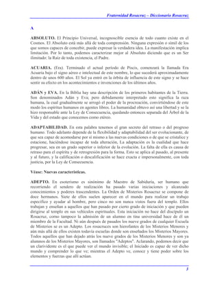 Fraternidad Rosacruz – Diccionario Rosacruz
A
ABSOLUTO. El Principio Universal, incognoscible esencia de todo cuanto existe en el
Cosmos. El Absoluto está más allá de toda comprensión. Ninguna expresión o símil de los
que somos capaces de concebir, puede expresar la verdadera idea. La manifestación implica
limitación. Por lo tanto, podemos caracterizar mejor al Absoluto diciendo que es un Ser
ilimitado: la Raíz de toda existencia, el Padre.
ACUARIA. (Era). Terminado el actual período de Piscis, comenzará la llamada Era
Acuaria bajo el signo aéreo e intelectual de este nombre, lo que sucederá aproximadamente
dentro de unos 600 años. El Sol ya entró en la órbita de influencia de este signo y se hace
sentir su efecto en los acontecimientos e invenciones de los últimos años.
ADÁN y EVA. En la Biblia hay una descripción de los primeros habitantes de la Tierra.
Son denominados Adán y Eva; pero debidamente interpretado esto significa la raza
humana, la cual gradualmente se arrogó el poder de la procreación, convirtiéndose de este
modo los espíritus humanos en agentes libres. La humanidad obtuvo así una libertad y se la
hizo responsable ante la Ley de Consecuencia, quedando entonces separada del Árbol de la
Vida y del estado que conocemos como etéreo.
ADAPTABILIDAD. En esta palabra tenemos el gran secreto del retraso o del progreso
humano. Todo adelanto depende de la flexibilidad y adaptabilidad del ser evolucionante, de
que sea capaz de acomodarse por sí mismo a las nuevas condiciones o de que se cristalice y
estacione, haciéndose incapaz de toda alteración, La adaptación es la cualidad que hace
progresar, sea en un grado superior o inferior de la evolución. La falta de ella es causa de
retraso para el espíritu y de retrogresión para la forma. Esto se aplica al pasado, al presente
y al futuro, y la calificación o descalificación se hace exacta e impersonalmente, con toda
justicia, por la Ley de Consecuencia.
Véase: Nuevas características.
ADEPTO. En esoterismo es sinónimo de Maestro de Sabiduría, ser humano que
recorriendo el sendero de realización ha pasado varias iniciaciones y alcanzado
conocimientos y poderes trascendentes. La Orden de Misterios Rosacruz se compone de
doce hermanos. Siete de ellos suelen aparecer en el mundo para realizar un trabajo
específico y ayudar al hombre, pero cinco no son nunca vistos fuera del templo. Ellos
trabajan y enseñan a aquellos que han pasado por cierto grado de iniciación y que pueden
dirigirse al templo en sus vehículos espirituales. Esta iniciación no hace del discípulo un
Rosacruz, corno tampoco la admisión de un alumno en tina universidad hace de él un
miembro de la Facultad. Ni aún después de pasados los nueve grados de cualquier Escuela
de Misterios se es un Adepto. Los rosacruces son hierofantes de los Misterios Menores y
aún más allá de ellos existen todavía escuelas donde son enseñados los Misterios Mayores.
Todos aquellos que han dejado atrás los nueve grados de los Misterios Menores y son ya
alumnos de los Misterios Mayores, son llamados "Adeptos". Aclarando, podemos decir que
un clarividente es el que puede ver el mundo invisible; el Iniciado es capaz de ver dicho
mundo y comprender lo que ve; mientras el Adepto ve, conoce y tiene poder sobre los
elementos y fuerzas que allí actúan.
3
 