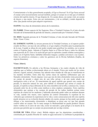Fraternidad Rosacruz – Diccionario Rosacruz
Contrariamente a la idea generalmente aceptada, el Ego es bisexual. Si el Ego fuera asexual
el cuerpo sería necesariamente asexual también, porque el cuerpo no es más que el símbolo
externo del espíritu interno. El ego dispone de. Un cuerpo denso, un cuerpo vital, un cuerpo
de deseos y una mente. Estos son sus instrumentos, y de su calidad y estado depende la
obra. Que pueda realizar para adquirir experiencia.
ELIFOS. Una clase de elementales aéreos de la naturaleza.
EL PADRE. Primer aspecto de Ser Supremo, Dios o Trinidad Cristiana; Es el más elevado
Iniciado de la humanidad de período de Saturno, caracterizado por Voluntad o Poder.
EL HIJO. Segunda persona de la Trinidad Cristiana; el más elevado Iniciado del Período
Solar. Véase: Cristo.
EL ESPIRITU SANTO. La tercera persona de la Trinidad Cristiana; es el aspecto poder-
creador de Dios y un rayo de este atributo es el que emplea el hombre para la perpetuación
de la raza. Cuando se abusa de este poder creador para gratificar los sentidos, eso es pecar
contra el Espíritu Santo. Además el Espíritu Santo es el Dios de Raza y todos los idiomas
son expresión de Él. Esta es la razón del por qué los apóstoles cuando estaban sumergidos y
unidos en el Espíritu Santo, hablaban diferentes lenguas y podían convencer a sus oyentes.
Entre los primitivos cristianos y entre los gnósticos era la Divina Sabiduría (Sophia, de
aspecto femenino).
Véase: Jehová.
ELEMENTALES. En adición a las Divinas Jerarquías y las cuatro oleadas de vida de
espíritus que se hallan evolucionando ahora en el mundo, Físico por medio de los reinos
mineral, vegetal, animal y humano, hay además otras oleadas de vida que se manifiestan en
los mundos invisibles. Entre ellas hay ciertas clases de espíritus subhumanos que son
llamados elementales. Ocurre algunas veces que uno de tales elementales toma posesión de
un cuerpo de pecado o algún otro de una tribu salvaje y de este modo añade una
inteligencia extra a tal ser. Al renacimiento de aquel espíritu que generó este cuerpo de
pecado, la atracción natural les une, pero debido al elemental que anima el cuerpo de
pecado, el espíritu se hace diferente de los otros miembros de la tribu y entonces les, vemos
actuando entre los de su tribu como médicos u otros empleos semejantes. Estos espíritus
elementales que animan a los cuerpos de pecado de los indios también actúan como
espíritus de control de los mediums y habiendo alcanzado poder sobre un médium durante
su vida, cuando éste muere, estos espíritus de control elementales le expulsan de los
vehículos que contienen la experiencia de la vida y como consecuencia de ello este espíritu
puede atrasarse en su evolución durante edades sin cuento, porque no hay poder que pueda
obligar a los mencionados elementales a abandonar su presa una vez que han ganado
control sobre un cuerpo. Por lo tanto aunque la Mediumnidad no pueda producir efectos
malos visibles en el curso de una vida, existe un marcado y gran peligro a la muerte de la
persona que permite que su cuerpo sea posesionado por un algo externo.
ELIXIR DE VIDA (Elixir vitae). Bebida mágica que los alquimistas consideraban -
constituida por la piedra filosofar di- suelta en agua mercurial. Le atribuían la propiedad de
30
 