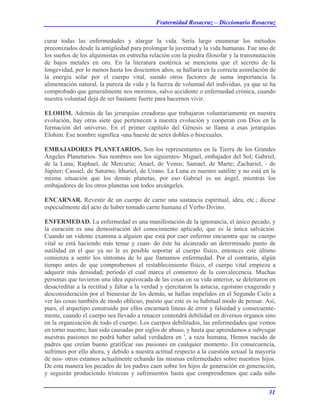 Fraternidad Rosacruz – Diccionario Rosacruz
curar todas las enfermedades y alargar la vida. Sería largo enumerar los métodos
preconizados desde la antigüedad para prolongar la juventud y la vida humanas. Fue uno de
los sueños de los alquimistas en estrecha relación con la piedra filosofar y la transmutación
de bajos metales en oro. En la literatura esotérica se menciona que el secreto de la
longevidad, por lo menos hasta los doscientos años, se hallaría en la correcta asimilación de
la energía solar por el cuerpo vital, siendo otros factores de suma importancia la
alimentación natural, la pureza de vida y la fuerza de voluntad del individuo, ya que se ha
comprobado que generalmente nos morimos, salvo accidente o enfermedad crónica, cuando
nuestra voluntad deja de ser bastante fuerte para hacernos vivir.
ELOHIM. Además de las jerarquías creadoras que trabajaron voluntariamente en nuestra
evolución, hay otras siete que pertenecen a nuestra evolución y cooperan con Dios en la
formación del universo. En el primer capítulo del Génesis se llama a esas jerarquías
Elohim. Ese nombre significa -una hueste de seres dobles o bisexuales.
EMBAJADORES PLANETARIOS. Son los representantes en la Tierra de los Grandes
Ángeles Planetarios. Sus nombres son los siguientes- Miguel, embajador del Sol; Gabriel,
de la Luna; Raphael, de Mercurio; Anael, de Venus; Samael, de Marte; Zachariel, - de
Júpiter; Cassiel, de Saturno; lthuriel, de Urano. La Luna es nuestro satélite y no está en la
misma situación que los demás planetas, por eso Gabriel es un ángel, mientras los
embajadores de los otros planetas son todos arcángeles.
ENCARNAR. Revestir de un cuerpo de carne una sustancia espiritual, idea, etc.; dícese
especialmente del acto de haber tomado carne humana el Verbo Divino.
ENFERMEDAD. La enfermedad es una manifestación de la ignorancia, el único pecado, y
la curación es una demostración del conocimiento aplicado, que es la única salvación.
Cuando un vidente examina a alguien que está por caer enfermo encuentra que su cuerpo
vital se está haciendo más tenue y cuan- do éste ha alcanzado un determinado punto de
sutilidad en el que ya no le es posible soportar al cuerpo físico, entonces este último
comienza a sentir los síntomas de lo que llamamos enfermedad. Por el contrario, algún
tiempo antes de que comprobemos el restablecimiento físico, el cuerpo vital empieza a
adquirir más densidad; período el cual marca el comienzo de la convalecencia. Muchas
personas que tuvieron una idea equivocada de las cosas en su vida anterior, se deleitaron en
desacreditar a la rectitud y faltar a la verdad y ejercitaron la astucia, egoísmo exagerado y
desconsideración por el bienestar de los demás, se hallan impelidos en el Segundo Cielo a
ver las cosas también de modo oblicuo, puesto que este es su habitual modo de pensar. Así,
pues, el arquetipo construido por ellos encarnará líneas de error y falsedad y consecuente-
mente, cuando el cuerpo sea llevado a renacer contendrá debilidad en diversos órganos sino
en la organización de todo el cuerpo. Los cuerpos debilitados, las enfermedades que vemos
en torno nuestro, han sido causadas por siglos de abuso, y hasta que aprendamos a subyugar
nuestras pasiones no podrá haber salud verdadera en ', a raza humana, Hemos nacido de
padres que creían bueno gratificar sus pasiones en cualquier momento. En consecuencia,
sufrimos por ello ahora, y debido a nuestra actitud respecto a la cuestión sexual la mayoría
de nos- otros estamos actualmente echando las mismas enfermedades sobre nuestros hijos.
De esta manera los pecados de los padres caen sobre los hijos de generación en generación,
y seguirán produciendo tristezas y sufrimientos hasta que comprendemos que cada niño
31
 