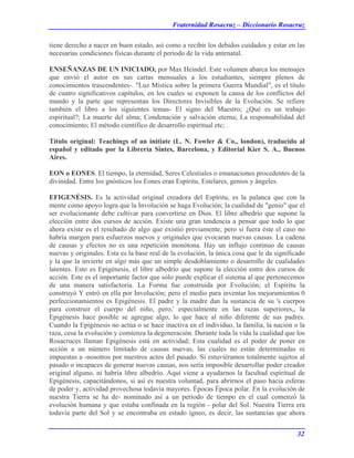 Fraternidad Rosacruz – Diccionario Rosacruz
tiene derecho a nacer en buen estado, así como a recibir los debidos cuidados y estar en las
necesarias condiciones físicas durante el período de la vida antenatal.
ENSEÑANZAS DE UN INICIADO, por Max Heindel. Este volumen abarca los mensajes
que envió el autor en sus cartas mensuales a los estudiantes, siempre plenos de
conocimientos trascendentes-. "Luz Mística sobre la primera Guerra Mundial", es el título
de cuatro significativos capítulos, en los cuales se exponen la causa de los conflictos del
mundo y la parte que representan los Directores Invisibles de la Evolución. Se refiere
también el libro a los siguientes temas- El signo del Maestro; ¿Qué es un trabajo
espiritual?; La muerte del alma; Condenación y salvación eterna; La responsabilidad del
conocimiento; El método científico de desarrollo espiritual etc; .
Título original: Teachings of an initiate (L. N. Fowler & Co., london), traducido al
español y editado por la Librería Sintes, Barcelona, y Editorial Kier S. A., Buenos
Aires.
EON o EONES. El tiempo, la eternidad, Seres Celestiales o emanaciones procedentes de la
divinidad. Entre los gnósticos los Eones eran Espíritu, Estelares, genios y ángeles.
EFIGENÉSIS. Es la actividad original creadora del Espíritu, es la palanca que con la
mente como apoyo logra que la Involución se haga Evolución; la cualidad de "genio" que el
ser evolucionante debe cultivar para convertirse en Dios. El libre albedrío que supone la
elección entre dos cursos de acción. Existe una gran tendencia a pensar que todo lo que
ahora existe es el resultado de algo que existió previamente, pero si fuera éste el caso no
habría margen para esfuerzos nuevos y originales que evocaran nuevas causas. La cadena
de causas y efectos no es una repetición monótona. Hay un influjo continuo de causas
nuevas y originales. Esta es la base real de la evolución, la única cosa que le da significado
y la que la invierte en algo más que un simple desdoblamiento o desarrollo de cualidades
latentes. Esto es Epigénesis, el libre albedrío que supone la elección entre dos cursos de
acción. Este es el importante factor que sólo puede explicar el sistema al que pertenecemos
de una manera satisfactoria. La Forma fue construida por Evolución; el Espíritu la
construyó Y entró en ella por Involución; pero el medio para inventar los mejoramientos 0
perfeccionamientos es Epigénesis. El padre y la madre dan la sustancia de su 's cuerpos
para construir el cuerpo del niño, pero,' especialmente en las razas superiores,, la
Epigénesis hace posible se agregue algo, lo que hace al niño diferente de sus padres.
Cuando la Epigénesis no actúa o se hace inactiva en el individuo, la familia, la nación o la
raza, cesa la evolución y comienza la degeneración. Durante toda la vida la cualidad que los
Rosacruces llaman Epigénesis está en actividad; Esta cualidad es el poder de poner en
acción a un número limitado de causas nuevas, las cuales no están determinadas ni
impuestas a -nosotros por nuestros actos del pasado. Si estuviéramos totalmente sujetos al
pasado o incapaces de generar nuevas causas, nos sería imposible desarrollar poder creador
original alguno, ni habría libre albedrío. Aquí viene a ayudarnos la facultad espiritual de
Epigénesis, capacitándonos, si así es nuestra voluntad, para abrirnos el paso hacia esferas
de poder y, actividad provechosa todavía mayores. Épocas Época polar. En la evolución de
nuestra Tierra se ha de- nominado así a un período de tiempo en el cual comenzó la
evolución humana y que estaba confinada en la región - polar del Sol. Nuestra Tierra era
todavía parte del Sol y se encontraba en estado ígneo, es decir, las sustancias que ahora
32
 