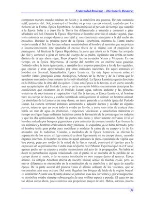 Fraternidad Rosacruz – Diccionario Rosacruz
componen nuestro mundo estaban en fusión y la atmósfera era gaseosa. De esta sustancia
sutil, química, del. Sol, construyó el hombre su primer cuerpo mineral, ayudado por los
Señores de la Forma. Época hiperbórea. Se denomina así al período de tiempo que sucedió
a la Época Polar y a cuyo fin la Tierra fue diferenciada y arrojada y comenzó a girar
alrededor del Sol, Durante la Época Hiperbórea el hombre atravesó el estado vegetal, pues
tenía entonces un cuerpo denso y uno vital y. una conciencia semejante a la del sueño sin
ensueños. Durante la primera parte de la Época Hiperbórea, mientras la Tierra estaba
todavía unida al Sol. las fuerzas solares suministraban al hombre el sustento que necesitaba
e inconscientemente éste irradiaba el exceso friera de sí mismo con el propósito de
propagarse. Al finalizar la Época Hiperbórea, la parte que ahora es la Tierra fue arrojada
del Sol y comenzó a girar en torno del cuerpo de su padre, siguiendo una órbita un tanto
distinta de la que ahora sigue. Poco después fueron arrojados Venus y Mercurio. En ese
tiempo, en la Época Hiperbórea, el cuerpo del hombre era un enorme saco gaseoso,
flotando sobre la tierra ignescente, y arrojaba de sí esporos parecidos a los de los vegetales,
que crecían y eran aprovechados por otras entidades nacientes. En aquel entonces el
hombre era bisexual, hermafrodita. Época Lemúrica. En este lapso actuaron sobre el
hombre varias jerarquías como Arcángeles, Señores de la Mente y de la Forma que le
ayudaron marcando el nacimiento de la individualidad. La Época Lemúrica queda descripta
en la Biblia como la obra del día quinto. Como esta Época es la tercera, es en cierto sentido
una recapitulación del Período Lunar, y en la narración bíblica encontramos descriptas las
condiciones que existieron en el Período Lunar; agua, neblina ardiente y las primeras
tentativas de movimiento y respiración vital. En la tercera, o Época Lemúrica, el hombre
tuvo su cuerpo de deseos y estaba constituido análogamente al animal: un hombre-animal.
La atmósfera de la Lemuria era muy densa, un tanto parecida a la niebla ígnea del Período
Lunar. La corteza terrestre entonces comenzaba a adquirir dureza y solidez en algunas
partes, mientras que en otras todavía estaba en fusión, y entre esas islas de corteza dura
había un mar de agua en ebullición. Erupciones volcánicas y cataclismos marcaron el
tiempo en el que fuego ardientes luchaban contra la formación de la corteza que los rodeaba
y que los iba aprisionando. Sobre las partes más duras y relativamente enfriadas vivió el
hombre rodeado por bosques gigantescos y por animales de enorme tamaño. Las formas de
los animales y hombres eran todavía muy plásticas. El esqueleto ya se había formado, pero
el hombre tenía gran poder para modificar o modelar la carne de su cuerpo y la de los
animales que lo rodeaban. Cuando, a mediados de la Época Lemúrica, se efectuó la
separación de los sexos, el Ego comenzó a obrar ligeramente en su cuerpo denso, creando
órganos internos. El hombre no tenía en aquel entonces la plena conciencia de vigilia que
hoy posee, pero por medio de la mitad de la fuerza sexual, construyó el cerebro para la
expresión de su pensamiento. Estaba más despierto en el Mundo Espiritual que en el Físico;
apenas podía ver su cuerpo y estaba inconsciente del acto de la propagación. No había ni
dolor ni perturbación alguna relacionada con el parto; ni se enteraba de la pérdida de su
cuerpo denso al morir, o de su nueva instalación en otro cuerpo denso al renacer. Época
atlante. La antigua Atlántida difería de nuestro mundo actual en muchas cosas, pero su
mayor diferencia se encontraba en la constitución de su atmósfera y del agua de aquella
época. De la parte austral del planeta venía el aliento ardiente de los volcanes, que se
encontraban aún muy activos. Del norte llegaban los bloques de hielo de la región boreal.
El continente Atlante era el punto donde se juntaban esas dos corrientes y, por consiguiente,
su atmósfera estaba siempre sobrecargada de una neblina espesa y pesada. El agua no era
tan densa como ahora, pues contenía una proporción mayor de aire. Había, además, mucha
33
 