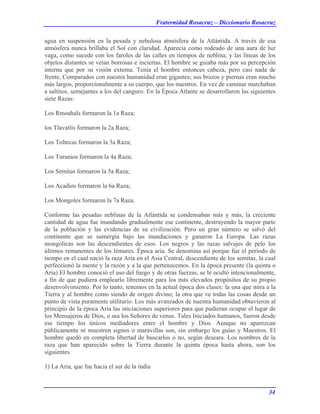 Fraternidad Rosacruz – Diccionario Rosacruz
agua en suspensión en la pesada y nebulosa atmósfera de la Atlántida. A través de esa
atmósfera nunca brillaba el Sol con claridad. Aparecía como rodeado de una aura de luz
vaga, como sucede con los faroles de las calles en tiempos de neblina, y las líneas de los
objetos distantes se veían borrosas e inciertas. El hombre se guiaba más por su percepción
interna que por su visión externa. Tenía el hombre entonces cabeza, pero casi nada de
frente, Comparados con nuestra humanidad eran gigantes; sus brazos y piernas eran mucho
más largos, proporcionalmente a su cuerpo, que los nuestros. En vez de caminar marchaban
a saltitos, semejantes a los del canguro. En la Época Atlante se desarrollaron las siguientes
siete Razas:
Los Rmoahals formaron la 1a Raza;
los Tlavatlis formaron la 2a Raza;
Los Toltecas formaron la 3a Raza;
Los Turanios formaron la 4a Raza;
Los Semitas formaron la 5a Raza;
Los Acadios formaron la 6a Raza;
Los Mongoles formaron la 7a Raza.
Conforme las pesadas neblinas de la Atlántida se condensaban más y más, la creciente
cantidad de agua fue inundando gradualmente ese continente, destruyendo la mayor parte
de la población y las evidencias de su civilización. Pero un gran número se salvó del
continente que se sumergía bajo las inundaciones y ganaron La Europa. Las razas
mongólicas son las descendientes de esos. Los negros y las razas salvajes de pelo los
últimos remanentes de los lémures. Época aria. Se denomina así porque fue el período de
tiempo en el cual nació la raza Aria en el Asia Central, descendiente de los semitas, la cual
perfeccionó la mente y la razón y a la que pertenecemos. En la época presente (la quinta o
Aria) El hombre conoció el uso del fuego y de otras fuerzas, se le ocultó intencionalmente,
a fin de que pudiera emplearlo libremente para los más elevados propósitos de su propio
desenvolvimiento. Por lo tanto, tenemos en la actual época dos clases: la una que mira a la
Tierra y al hombre como siendo de origen divino; la otra que ve todas las cosas desde un
punto de vista puramente utilitario. Los más avanzados de nuestra humanidad obtuvieron al
principio de la época Aria las iniciaciones superiores para que pudieran ocupar el lugar de
los Mensajeros de Dios, o sea los Señores de venus. Tales Iniciados humanos, fueron desde
ese tiempo los únicos mediadores entre el hombre y Dios. Aunque no aparezcan
públicamente ni muestren signos o maravillas son, sin embargo los guías y Maestros. El
hombre quedó en completa libertad de buscarlos o no, según deseara. Los nombres de la
raza que han aparecido sobre la Tierra durante la quinta época hasta ahora, son los
siguientes
1) La Aria, que fue hacia el sur de la india
34
 