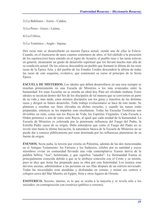 Fraternidad Rosacruz – Diccionario Rosacruz
2) La Babilonio - Asirio - Caldea;
3) La Perso - Greco - Latina;
4) La Céltica;
5) La Teutónico - Anglo - Sajona.
Dos razas más se desarrollarán en nuestra Época actual, siendo una de ellas la Eslava.
Cuando, en el transcurso de unos cuantos centenares de años, el Sol (debido a la presesión
de los equinoccios) haya entrado en el signo de Acuario, el pueblo ruso y las razas eslavas
en general, alcanzarán un grado de desarrollo espiritual que los llevará mucho más allá de
su condición actual. De los eslavos descenderá un pueblo que formará la última do las siete
razas de la Época Aria, y del pueblo de los Estados Unidos descenderá la última de todas
las razas de este esquema, evolutivo, que comenzará su curso al principio de la Sexta
Época.
ESCUELA DE MISTERIOS. Los ideales que deben desarrollarse en una raza siempre se
enseñan primeramente en una Escuela de Misterios a los más avanzados entre la
humanidad. En estas Escuelas no se enseña un ideal hoy Para ser olvidado mañana. Estos
ideales se inculcan dentro del Ser de los discípulos de tal manera que se convierten en parte
de su vida y más tarde, estos mismos discípulos son los guías y maestros de las distintas
razas y dirigen su futuro desarrollo. Todo trabajo evolucionario se hace de este modo. Se
plantean y enseñan sus fases elevadas en dichas escuelas; y cuando las masas están
preparadas, entonces se les imparten esas enseñanzas. Todas las Escuelas Esotéricas son
divisibles en siete, como son los Rayos de Vida, los Espíritus Virginales. Cada Escuela u
Orden pertenece a uno de estos siete Rayos, al igual que cada unidad de la humanidad. La
Escuela de Misterios es coloreada por la penetrante influencia del Fuego del Padre, la
Estrella Padre causa de su origen. Debe entenderse que como el Fuego del Padre no se
revela sino hasta la última Iniciación, la naturaleza básica de la Escuela de Misterios no se
puede dar a conocer públicamente por estar dominada por las influencias planetarias de su
fuente de origen.
ÉSENIOS. Secta judía, la tercera que existía en Palestina, además de las dos mencionadas
en el Antiguo Testamento- los Fariseos y los Saduceos, célebre por su santidad y cuyos
miembros vivían en comunidad llevando una vida contemplativa. Esenio deriva de la
palabra hebrea "Asa", helenizada, y que significa "sanador". La Hermandad Esenia es
principalmente conocida debido a que se le atribuye conexión con el Cristo y su misión,
pues se dice que Jesús fue preparado para su obra por esta fraternidad. Los esenios eran
devotos ascetas, admitiéndose a las personas en sus filas después de un estricto noviciado.
Todas las necesidades eran atendidas y disfrutadas en común; y tenían sus centros o
colegios cerca del Mar Muerto, en Egipto, Siria y otros lugares de Oriente.
ESOTERICO. Secreto, interno; es lo que se oculta a la mayoría y se revela sólo a los
iniciados- en contraposición con exotérico (público o externo).
35
 
