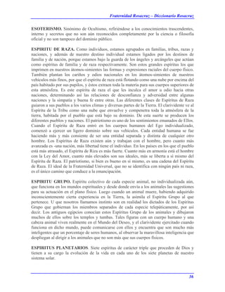 Fraternidad Rosacruz – Diccionario Rosacruz
ESOTERISMO. Sinónimo de Ocultismo, refiriéndose a los conocimientos trascendentes,
interno y secretos que no son aún reconocidos completamente por la ciencia o filosofía
oficial y no son tampoco del dominio público.
ESPIRITU DE RAZA. Como individuos, estamos agrupados en familias, tribus, razas y
naciones, y además de nuestro destino individual estamos ligados por los destinos de
familia y de nación, porque estamos bajo la guarda de los ángeles y arcángeles que actúan
como espíritus de familia y de raza respectivamente. Son estos grandes espíritus los que
imprimen en nuestros átomos-simientes las formas y expresiones raciales del cuerpo físico.
También plantan los cariños y odios nacionales en los átomos-simientes de nuestros
vehículos más finos, por que el espíritu de raza está flotando como una nube por encima del
país habitado por sus pupilos, y éstos extraen toda la materia para sus cuerpos superiores de
esta atmósfera. Es este espíritu de raza el que les inculca el amor u odio hacia otras
naciones, determinando así las relaciones de desconfianza y adversidad entre algunas
naciones y la simpatía y buena fe entre otras. Las diferentes clases de Espíritus de Raza
guiaron a sus pueblos a los varios climas y diversas partes de la Tierra. El clarividente ve al
Espíritu de la Tribu como una nube que envuelve y compenetra toda la atmósfera de la
tierra, habitada por el pueblo que está bajo su dominio. De esta suerte se producen los
diferentes pueblos y naciones. El patriotismo es uno de los sentimientos emanados de Ellos.
Cuando el Espíritu de Raza entró en los cuerpos humanos del Ego individualizado,
comenzó a ejercer un ligero dominio sobre sus vehículos. Cada entidad humana se fue
haciendo más y más consiente de ser una entidad separada y distinta de cualquier otro
hombre. Los Espíritus de Raza existen aún y trabajan con el hombre, pero cuanto más
avanzada es -una nación, más libertad tiene el individuo. En los países en los que el pueblo
está más atrasado, el Espíritu de Riza es más fuerte. Cuanto más en armonía está el hombre
con la Ley del Amor, cuanto más elevados son sus ideales, más se liberta a sí mismo del
Espíritu de Raza. El patriotismo, si bien es bueno en sí mismo, es una cadena del Espíritu
de Raza. El ideal de la Fraternidad Universal, que no se identifica con ningún país ni raza,
es el único camino que conduce a la emancipación.
ESPIRITU GRUPO. Espíritu colectivo de cada especie animal, no individualizada aún,
que funciona en los mundos espirituales y desde donde envía a los animales las sugestiones
para su actuación en el plano físico. Luego cuando un animal muere, habiendo adquirido
inconscientemente cierta experiencia en la Tierra, la asimila el Espíritu Grupo al que
pertenece. U que nosotros llamamos instinto son en realidad los dictados de los Espíritus
Grupo que gobiernan los miembros separados de cada especie telepáticamente, por así
decir. Los antiguos egipcios conocían estos Espíritus Grupo de los animales y dibujaron
muchos de ellos sobre los templos y tumbas. Tales figuras con un cuerpo humano y una
cabeza animal viven realmente en el Mundo del Deseo, y el clarividente ejercitado cuando
funciona en dicho mundo, puede comunicarse con ellos y encuentra que son mucho más
inteligentes que un porcentaje de seres humanos, al observar la maravillosa inteligencia que
despliegan al dirigir a los animales que no son más que sus cuerpos físicos.
ESPIRITUS PLANETARIOS. Siete espíritus de carácter triple que proceden de Dios y
tienen a su cargo la evolución de la vida en cada uno de los siete planetas de nuestro
sistema solar.
36
 