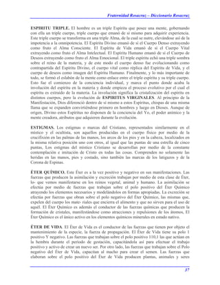 Fraternidad Rosacruz – Diccionario Rosacruz
ESPIRITU TRIPLE. El hombre es un triple Espíritu que posee una mente, gobernando
con ella un triple cuerpo, triple cuerpo que emanó de sí mismo para adquirir experiencia.
Este triple cuerpo se transforma en una triple Alma, de la cual se nutre, elevándose así de la
impotencia a la omnipotencia. El Espíritu Divino emanó de sí el Cuerpo Denso extrayendo
como fruto el Alma Consciente. El Espíritu de Vida emanó de sí el Cuerpo Vital
extrayendo como fruto el Alma Intelectual. El Espíritu Humano emanó de sí el Cuerpo de
Deseos extrayendo como fruto el Alma Emocional. El triple espíritu echó una triple sombra
sobre el reino de la materia, y de este modo el cuerpo denso fue evolucionando como
contrapartida del Espíritu Divino, el cuerpo vital como réplica del Espíritu de Vida, y el
cuerpo de deseos como imagen del Espíritu Humano. Finalmente, y lo más importante de
todo, se formó el eslabón de la mente como enlace entre el triple espíritu y su triple cuerpo.
Esto fue el comienzo de la conciencia individual, y marca el punto donde acaba la
involución del espíritu en la materia y donde empieza el proceso evolutivo por el cual el
espíritu es extraído de la materia. La involución significa la cristalización del espíritu en
distintos cuerpos, pero la evolución de ESPIRITUS VIRGINALES. Al principio de la
Manifestación, Dios diferenció dentro de sí mismo a estos Espíritus, chispas de una misma
llama que se expanden convirtiéndose primero en hombres y luego en Dioses. Aunque de
origen, Divino estos Espíritus no disponen de la conciencia del Yo, el poder anímico y la
mente creadora, atributos que adquieren durante la evolución.
ESTIGMAS. Los estigmas o marcas del Cristiano, representados similarmente en el
místico y el ocultista, son aquellos producidas en el cuerpo físico por medio de la
crucifixión en las palmas de las manos, los arcos de los pies y en la cabeza, localizados en
la misma relativa posición uno con otros, al igual que las puntas de una estrella de cinco
puntas, Los estigmas del místico Cristiano se desarrollan por medio de la constante
contemplación e imitación de Cristo en todas las cosas. Comprenden no solamente las
heridas en las manos, pies y costado, sino también las marcas de los latigazos y de la
Corona de Espinas.
ÉTER QUÍMICO. Este Éter es a la vez positivo y negativo en sus manifestaciones. Las
fuerzas que producen la asimilación y excreción trabajan por medio de esta clase de Éter,
lo- que vemos manifestarse en los reinos vegetal, animal y humano. La asimilación se
efectúa por medio de fuerzas que trabajan sobre el polo positivo del Éter Químico
atrayendo los elementos necesarios y modelándolos en formas apropiadas. La excreción se
efectúa por fuerzas que obran sobre el polo negativo del Éter Químico, las mismas que,
expelen del cuerpo los mate- riales que encierra el alimento y que no sirven para el uso de
aquél. El Éter Químico es además el conductor de las fuerzas químicas que producen la
formación de cristales, manifestándose como atracciones y repulsiones de los átomos, El
Éter Químico es el único activo en los elementos químicos minerales en estado nativo.
ÉTER DE VIDA. El Éter de Vida es el conductor de las fuerzas que tienen por objeto el
mantenimiento de la especie, la fuerza de propagación. El Éter de Vida tiene su polo 1
positivo Y negativo. Las fuerzas que trabajan sobre el polo positivo 110,1 las que actúan en
la hembra durante el período de gestación, capacitándola así para efectuar el trabajo
positivo y activo de crear un nuevo ser. Por otro lado, las fuerzas que trabajan sobre el Polo
negativo del Éter de Vida, capacitan al macho para crear el semen. Las fuerzas que
elaboran sobre el polo positivo del Éter de Vida producen plantas, animales y seres
37
 