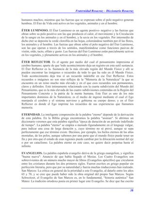 Fraternidad Rosacruz – Diccionario Rosacruz
humanos machos; mientras que las fuerzas que se expresan sobre el polo negativo generan
hembras. El Éter de Vida está activo en los vegetales, animales y en el hombre.
ÉTER LUMINOSO. El Éter Luminoso es un agente positivo- negativo y las fuerzas que
obran sobre su polo positivo son las que producen el calor, el movimiento y la Circulación
de la sangre en los animales y en el hombre, y la savia en los vegetales. Por intermedio de
dicho éter se deposita la verde clorofila en las hojas, coloreándose también por él las flores,
los animales y el hombre. Las fuerzas que obran sobre el polo negativo del Éter Luminoso,
son las que operan a través de los sentidos, manifestándose como funciones pasivas de
visión, oído, tacto, olfato y gusto. Las fuerzas del Éter Luminoso están parcialmente activas
en los vegetales, y plenamente activas en los animales y el hombre.
ÉTER REFLECTOR. Es el agente por medio del cual el pensamiento impresiona al
cerebro humano; aparte de que 'todo acontecimiento deja un registro en esta sutil sustancia.
El Éter Reflector es la. Sustancia de la más elevada región del Mundo Físico y allí se
pueden encontrar las imágenes o recuerdos de todo lo que ha sido en él Mundo Físico.
Todo acontecimiento deja tras sí un recuerdo indeleble en ese Éter Reflector. Estos
recuerdos o imágenes no son sino reflejos de la "Memoria de la Naturaleza" la que se
encuentra en un reino mucho más elevado y en el que esos recuerdos son permanentes,
claros y definidos. Está íntimamente relacionado con la cuarta subdivisión del Mundo del
Pensamiento, que es la más elevada de las cuatro subdivisiones contenidas en la Región del
Pensamiento Concreto y la patria de la mente humana. Este Éter es uno de los más
importantes dominios de la Naturaleza; es el medio de ingresó mediante el cual el Ego
manipula el cerebro y el sistema nervioso y gobierna su cuerpo denso; y en el Éter
Reflector es donde el Ego imprime los recuerdos de sus experiencias que llamamos
memoria.
ETERNIDAD. La inteligente comprensión de la palabra "eterno" depende de la derivación
de esta palabra. En la Biblia griega encontramos la palabra "aionian". Si abrimos un
diccionario veremos que esta palabra significa "época de duración de un período indefinido
de tiempo". La palabra "eterno" se emplea a menudo figuradamente en el lenguaje vulgar,
para indicar una cosa de larga duración y, cuyo término no sé prevé, aunque se sepa
perfectamente que ese término existe. Decimos, por ejemplo, los hielos eternos de las altas
montañas, de los polos, aunque sabemos por una parte que el mundo físico puede tener un
fin y por otra que el estado de esas regiones puede cambiar por la dilocación normal del eje
o por un cataclismo. La palabra eterno en este caso, no quiere decir perpetua hasta el
infinito.
EVANGELIOS. La palabra española evangelio deriva de la griega euangelion, y significa
"buena nueva": Anuncio de que había llegado el Mesías. Los Cuatro Evangelios son
sobrevivientes de un número mucho mayor de libros (Evangelios apócrifos) que circularon
entre los cristianos durante los dos primeros siglos. Fueron escritos en griego popular sin
perfección literaria, pero que por su naturalidad y fuerza muchas traducciones han realzado.
San Marcos: La crítica en general da la prioridad a este Evangelio, al datarlo entre los años
65 y 70, y se cree que puede haber sido la obra original del propio San Marcos. Según
Schweitzer, el Evangelio de San Marcos es, en lo fundamental, “historia auténtica” San
Mateo: La tradición ortodoxa ponía en primer lugar este Evangelio. Se dice que fue escrito
38
 