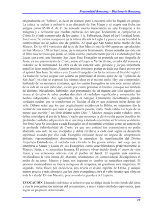 Fraternidad Rosacruz – Diccionario Rosacruz
originalmente en "hebreo", es decir en arameo, pero a nosotros sólo ha llegado en griego.
La crítica se inclina a atribuirlo a un discípulo de San Mateo y sé acepta una fecha tan
antigua como 85-90 d. de C. Se concede mucha importancia en este Evangelio a los
milagros y a demostrar que muchas profecías del Antiguo Testamento se cumplieron en
Cristo. Es el más conmovedor de los cuatro. 1 A. Seliweitzer, Quest of the Historical Jesus.
San Lucas: Se estima compuesto en la última década del siglo I y parece ser su finalidad la
controversión no de judíos sino de gentiles. Al igual que San Mateo toma mucho de San
Marcos. De los 661 versículos del texto de San Marcos más de 600 aparecen reproducidos
en San Mateo y 350 en San Lucas, en su mayoría literalmente. Renán opinaba que este era
el libro más hermoso que jamás sé, había escrito, probablemente por es a elaborado por San
Lucas con cierto arte literario. San Juan: Este Evangelio no pretende ser una biografía de
Jesús, es una presentación de Cristo, como el Logos o Verbo divino, creador del cosmos y
redentor de la humanidad. La obra es de un carácter semi gnóstico y juegan importante
papel las ideas metafísicas. Algunos eruditos cristianos ponen en duda que fuese escrito por
el apóstol San Juan. Se sitúa a este Cuarto Evangelio con fecha cercana al final del siglo I.
La tradición parece asignar con acierto su paternidad al mismo autor de las "Epístolas de
San Juan"; en ellas se expresan las mismas ideas en el mismo estilo. Hay que comprender,
hablando de los misterios cristianos, que los cuatro Evangelios no son sola- mente relatos
de la vida de un solo individuo, escrito por cuatro personas diferentes, sino que son símbolo
de distintas iniciaciones, habiendo, sido presentados de tal manera que sólo aquellos que
tienen el derecho de saber pueden descubrir el verdadero significado y comprender los
hechos subyacentes. Así, igualmente, en el Antiguo Testamento encontramos grandes
verdades ocultas que se transforman en 'lúcidas el día en que podemos mirar detrás del
velo. Débase notar que los que originalmente escribieron la Biblia, no intentaron dar la
verdad de una manera que todo el que quisiera pusiera leerla. Nada estaba tan lejos de su
mente que escribir " un libro abierto sobre Dios ". Muchos pasajes están velados; otros
deben entenderse al pie de la letra; y nadie que no posea la clavé oculta puede descifrar las
profundas verdades subyacentes en lo que muy a menudo aparentan ser feísimas vestiduras.
Por Otra Parte Se considera a cada Evangelio en el esoterismo cristiano como un aspecto de
la profunda individualidad de Cristo, ya que una entidad tan extraordinaria no podía
abarcarla uno solo de sus discípulos y debía revelarse a cada cual según su desarrollo
espiritual, estando por ello cada Evangelio enfocado desde un ángulo de comprensión
distinto, representándonos diversamente la naturaleza de manifestación del Divino
Arquetipo Cristo-Jesús, el iniciado más elevado de los genios solares. Así surge que se
interpreta a Mateo y Lucas en sus Evangelios como describiéndonos preferentemente al
Maestro Jesús, a su naturaleza humana. El primero observándolo desde el punto de vista
físico y sus relaciones atávicas con el pueblo de Israel. El segundo más emotivo,
revelándonos la vida íntima del Maestro, relatándonos en conmovedoras descripciones el
poder de su amor. Marcos y Juan, nos sugieren en cambio su naturaleza espiritual. El
primero mostrándonos su fuerza milagrosa de terapeuta, su grandiosa aura magnética. El
segundo, meta- físico por excelencia, nos revela el divino espíritu de Cristo, y aunque
menos preciso y más abstracto que los otros evangelistas, oye el verbo interior que vibra en
toda la vida del Divino Maestro, proclamando la grandeza del Espíritu.
EVOCACIÓN. Llamado individual o colectivo que se dirige desde lo más hondo del alma
y con la concentración máxima del pensamiento, a una o varias entidades espirituales, para
lograr un propósito determinado.
39
 