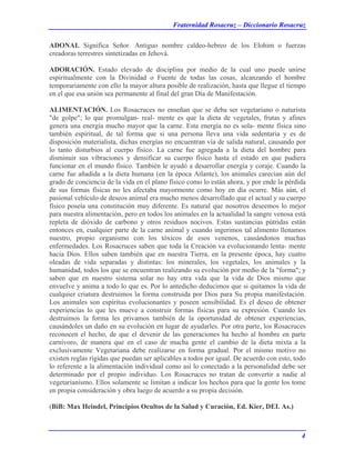 Fraternidad Rosacruz – Diccionario Rosacruz
ADONAI. Significa Señor. Antiguo nombre caldeo-hebreo de los Elohim o fuerzas
creadoras terrestres sintetizadas en Jehová.
ADORACIÓN. Estado elevado de disciplina por medio de la cual uno puede unirse
espiritualmente con la Divinidad o Fuente de todas las cosas, alcanzando el hombre
temporariamente con ello la mayor altura posible de realización, hasta que llegue el tiempo
en el que esa unión sea permanente al final del gran Día de Manifestación.
ALIMENTACIÓN. Los Rosacruces no enseñan que se deba ser vegetariano o naturista
"de golpe"; lo que promulgan- real- mente es que la dieta de vegetales, frutas y afines
genera una energía mucho mayor que la carne. Esta energía no es sola- mente física sino
también espiritual, de tal forma que si una persona lleva una vida sedentaria y es de
disposición materialista, dichas energías no encuentran vía de salida natural, causando por
lo tanto disturbios al cuerpo físico. La carne fue agregada a la dieta del hombre para
disminuir sus vibraciones y densificar su cuerpo físico hasta el estado en que pudiera
funcionar en el mundo físico. También le ayudó a desarrollar energía y coraje. Cuando la
carne fue añadida a la dieta humana (en la época Atlante), los animales carecían aún del
grado de conciencia de la vida en el plano físico como lo están ahora, y por ende la pérdida
de sus formas físicas no les afectaba mayormente como hoy en día ocurre. Más aún, el
pasional vehículo de deseos animal era mucho menos desarrollado que el actual y su cuerpo
físico poseía una constitución muy diferente. Es natural que nosotros deseemos lo mejor
para nuestra alimentación, pero en todos los animales en la actualidad la sangre venosa está
repleta de dióxido de carbono y otros residuos nocivos. Estas sustancias pútridas están
entonces en, cualquier parte de la carne animal y cuando ingerimos tal alimento llenamos
nuestro, propio organismo con los tóxicos de esos venenos, causándonos muchas
enfermedades. Los Rosacruces saben que toda la Creación va evolucionando lenta- mente
hacia Dios. Ellos saben también que en nuestra Tierra, en la presente época, hay cuatro
oleadas de vida separadas y distintas: los minerales, los vegetales, los animales y la
humanidad, todos los que se encuentran realizando su evolución por medio de la "forma"; y
saben que en nuestro sistema solar no hay otra vida que la vida de Dios mismo que
envuelve y anima a todo lo que es. Por lo antedicho deducimos que si quitamos la vida de
cualquier criatura destruimos la forma construida por Dios para Su propia manifestación.
Los animales son espíritus evolucionantes y poseen sensibilidad. Es el deseo de obtener
experiencias lo que les mueve a construir formas físicas para su expresión. Cuando les
destruimos la forma les privamos también de la oportunidad de obtener experiencias,
causándoles un daño en su evolución en lugar de ayudarles. Por otra parte, los Rosacruces
reconocen el hecho, de que el devenir de las generaciones ha hecho al hombre en parte
carnívoro, de manera que en el caso de mucha gente el cambio de la dieta mixta a la
exclusivamente Vegetariana debe realizarse en forma gradual. Por el mismo motivo no
existen reglas rígidas que puedan ser aplicables a todos por igual. De acuerdo con esto, todo
lo referente a la alimentación individual como así lo conectado a la personalidad debe ser
determinado por el propio individuo. Los Rosacruces no tratan de convertir a nadie al
vegetarianismo. Ellos solamente se limitan a indicar los hechos para que la gente los tome
en propia consideración y obra luego de acuerdo a su propia decisión.
(BiB: Max Heindel, Principios Ocultos de la Salud y Curación, Ed. Kier, DEI. As.)
4
 