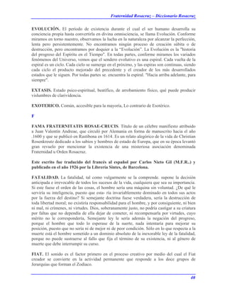 Fraternidad Rosacruz – Diccionario Rosacruz
EVOLUCIÓN. El período de existencia durante el cual el ser humano desarrolla su
conciencia propia hasta convertirla en divina omnisciencia, se llama Evolución. Conforme
miramos en torno nuestro, observamos la lucha en la naturaleza por alcanzar la perfección,
lenta pero persistentemente. No encontramos ningún proceso de creación súbita o de
destrucción, pero encontramos por doquier a la “Evolución”. La Evolución es la "historia
del progreso del Espíritu en el Tiempo". En todas partes, conforme miramos los variados
fenómenos del Universo, vemos que el sendero evolutivo es una espiral. Cada vuelta de la
espiral es un ciclo. Cada cielo se sumerge en el próximo, y las espiras son continuas, siendo
cada ciclo el producto mejorado del precedente y el creador de los más desarrollados
estados que le siguen. Por todas partes se. encuentra la espiral. "Hacia arriba adelante, para
siempre".
EXTASIS. Estado psico-espiritual, beatífico, de arrobamiento físico, qué puede producir
vislumbres de clarividencia.
EXOTERICO. Común, accesible para la mayoría, Lo contrario de Esotérico.
F
FAMA FRATERNITATIS ROSAE-CRUCIS. Título de un célebre manifiesto atribuido
a Juan Valentín Andreae, que circuló por Alemania en forma de manuscrito hacia el año
.1600 y que se publicó en Rastibona en 1614. Es un relato alegórico de la vida de Christian
Rosenkreutz dedicado a los sabios y hombres de estado de Europa, que en su época levantó
gran revuelo por mencionar la existencia de una misteriosa asociación denominada
Fraternidad u Orden Rosacruz.
Este escrito fue traducido del francés al español por Carlos Nieto Gil (M.F.R..) y
publicado en el año 1926 por la Librería Sintes, de Barcelona.
FATALIDAD. La fatalidad, tal como vulgarmente se la comprende. supone la decisión
anticipada e irrevocable de todos los sucesos de la vida, cualquiera que sea su importancia.
Si este fuese el orden de las cosas, el hombre sería una máquina sin voluntad. ¿De qué le
serviría su inteligencia, puesto que esta- ría invariablemente dominado en todos sus actos
por la fuerza del destino? Si semejante doctrina fuese verdadera, sería la destrucción de
toda libertad moral; no existiría responsabilidad para el hombre, y por consiguiente, ni bien
ni mal, ni crímenes, ni virtudes. Dios, soberanamente justo, no podría castigar a su criatura
por faltas que no dependía de ella dejar de cometer, ni recompensarla por virtudes, cuyo
mérito no le correspondería, Semejante ley le sería además la negación del progreso,
porque el hombre que todo lo esperase de la suerte, nada intentaría para mejorar su
posición, puesto que no sería ni de mejor ni de peor condición. Sólo en lo que respecta a la
muerte está el hombre sometido a un dominio absoluto de la inexorable ley de la fatalidad,
porque no puede sustraerse al fallo que fija el término de su existencia, ni al género de
muerte que debe interrumpir su curso.
FIAT. El sonido es el factor primero en el proceso creativo por medio del cual el Fiat
creador se convierte en la actividad permanente que responde a los doce grupos de
Jerarquías que forman el Zodíaco.
40
 