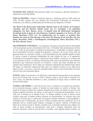 Fraternidad Rosacruz – Diccionario Rosacruz
FILSOFOS DEL FUEGO. Denominación dada a los rosacruces, filósofos herméticos y
alquimistas de la Edad Media.
FOSS de HEINDEL, Augusta. Esoterista rosacruz y astróloga; nació en 1864; murió en
1949. Presidió durante casi tres décadas The Rosicrucian Fellowship de Oceanside,
California y fue editora y colaboradora de The Rosicrucian Magazine. Escribió:
The Birth of the Rosicrucian Fellowship; Musical Seale in the Scheme of Evolution;
Astrology and the Ductless Olands (trad. esp. La Astrología y las glándulas
endógenas, Ed. Kier, Buenos Aires) ; Evolution from the Rosierucian Standpoint
(Evolución desde el punto de vista Rosacruz. Espíritus apegados a la Tierra, Ed. Lib.
Sintes, Barcelona, 1931); Cte. En colaboración con su esposo, el ocultista Max
Heindel, fue autor de The Message of the Stars (El Mensaje de las Estrellas, Ed. Lib.
Sintes, Barcelona, 1930) y Astrodiagnosis (Astrodiagnosis, Sintes, Barcelona, 1931 y
Ed. Kier, Buenos Aires).
FRATERNIDAD UNIVERSAL. Las religiones eran pasos necesarios para la humanidad
a fin de prepararse para el advenimiento de Cristo.. El hombre debe primeramente cultivar
un "yo" antes de que pueda ser realmente desinteresado y comprender el aspecto superior
de la Fraternidad Universal -unidad de propósitos e intereses- de la que Cristo echó las
primeras bases en su primera venida, y cuya fraternidad será una realidad tangible cuando
Él vuelva. Cuando el principio fundamental de toda religión de raza es la separación,
inculcando la investigación propia a expensas de otros hombres y naciones, es evidente que
si ese principio se lleva a sus últimas conclusiones debe tener necesariamente una tendencia
destructiva que finalmente frustraría la evolución, a menos que fuera sucedida por una
religión más constructora. Por lo tanto, las religiones separatistas del Espíritu Santo deben
dar lugar a la unificante religión del Hijo, que es la religión cristiana. La ley debe hacer
lugar al Amor, y las razas y naciones separadas deben unirse en una Fraternidad Universal,
con el Cristo como Hermano Mayor.
FUEGO. Según el esoterismo es la reflexión o representación más perfecta como sustancia
divina de la Llama Una, ya que es Vida y Muerte, origen y fin de todo lo material. Los
rosa- cruces, los filósofos herméticos y otros, consideran al Fuego como el símbolo más
alto de la Divinidad.
FUERZA CREADORA. La división de los sexos se efectuó en un estado muy primitivo
de la evolución humana, cuando. el hombre no tenía todavía ni cerebro ni laringe. Una
mitad de la fuerza creadora fue entonces dirigida hacia arriba con objeto de que esos dos
órganos pudieran formarse. El cerebro se hizo para la evolución del pensamiento, con el
cual crea el hombre en el Mundo Físico. La laringe también la hizo la fuerza sexual
creadora, para que el hombre pudiera expresar sus pensamientos. La relación entre esos
órganos y la fuerza que se expresa por los órganos creadores inferiores, se hará palpable si
recordamos que el adolescente, que posee la fuerza creadora positiva, cambia de voz en la
pubertad, esto es, cuando puede empezar a propagar su especie. Además, el hombre que
abusa de su fuerza sexual se idiotiza, mientras que el pensador profundo que emplea casi
toda su fuerza creadora en pensamientos, tiene poca o ninguna inclinación hacia las
prácticas amorosas. Antes de esta división, el hombre, como algunas plantas actuales, era
41
 