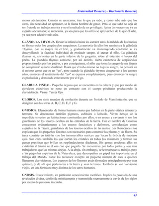 Fraternidad Rosacruz – Diccionario Rosacruz
menos adelantados. Cuando se reencarna, trae lo que ya sabe, y como sabe más que los
otros, sin necesidad de aprender, se le llama hombre de genio. Pero lo que sabe no deja de
ser fruto de un trabajo anterior y no el resultado de un privilegio. Antes de renacer era ya un
espíritu adelantado; se reencarna, ya sea para que los otros se aprovechen de lo que él sabe,
ya sea para adquirir más aún.
GLÁNDULA THYMUS. Desde la infancia hasta los catorce años, la médula de los huesos
no forma todos los corpúsculos sanguíneos. La mayoría de ellos los suministra la glándula
Thymus, que es mayor en el feto, y gradualmente va disminuyendo conforme se va
desarrollando la facultad individual de producir sangre, al crecer el niño. La glándula
thymus se, encuentra en la parte inferior de la garganta, sobre el esternón o hueso del
pecho. La glándula thymus contiene, por así decirlo, cierta existencia de corpúsculos
proporcionados por los padres, y por consiguiente, el niño que toma la sangre de esa fuente
no comprende su individualidad. Hasta que el niño mismo no haga su sangre, no pensará en
sí mismo como que es un "yo", pero cuando la glándula thymus desaparece a los catorce
años, entonces el sentimiento del "yo" se expresa completamente, pues entonces la sangre
es producida y dominada enteramente por el Ego.
GLADULA PINEAL. Pequeño órgano que se encuentra en la cabeza y que por medio de
ejercicios esotéricos se pone en contacto con el cuerpo pituitario produciendo la
clarividencia. Véase. Tercer Ojo.
GLOBOS. Los siete mundos de evolución durante un Período de Manifestación, que se
designan con las letras A, B, C, D, E, F y G.
GNOMOS. Elementales de forma humana enana que habitan en la parte etérica mineral y
terrestre. Se denominan también pigmeos, cubitales o kobolds. Viven debajo de la
superficie terrestre en habitaciones construidas por ellos, o en minas y cavernas y son los
guardianes de los tesoros ocultos en las entrañas de la tierra. Con el nombre de Gnomos
conocemos ordinariamente a los enanos fantásticos y deformes, considerados como
espíritus de la Tierra, guardianes de los tesoros ocultos de las minas. Los Rosacruces nos
explican que los pequeños Gnomos son necesarios para construir las plantas y las flores. Su
tarea consiste en teñirlas con los innumerables matices que hacen la delicia de nuestros
ojos. Son ellos también los que cortan los cristales en todos los minerales y forman las
gemas preciosas que brillan en resplandecientes diademas. Sin gemas preciosas ellos no
existirían el hierro ni el oro con que pagarlo. Se encuentran por todas partes y son más
trabajadores que las mismas abejas. A la abeja, sin embargo, se le reconoce su trabajo, pero
a los pequeños espíritus de la Naturaleza, que desempeñan un papel tan importante en el
trabajo del Mundo, nadie los reconoce excepto un pequeño número de esos a quienes
llamamos clarividentes. Los cuerpos de los Gnomos están formados principalmente por éter
químico, y de ahí que pertenecen a la tierra y sean terrenos. También se van volviendo
viejos, en una forma no muy distinta de los seres humanos.
GNOSIS. Conocimiento, en particular conocimiento esotérico. Implica la posesión de una
revelación divina, conferida místicamente y transmitida secretamente a través de los siglos
por medio de personas iniciadas.
43
 