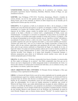 Fraternidad Rosacruz – Diccionario Rosacruz
GNOSTICISMO. Doctrina filosófica-teosófica de la primitiva era cristiana, cuyos
principales expositores fueron Valentinus, Basílides, Marción, Simón el Mago, ect. que
enseñaron la Gnosis.
GOETHE, Juan Wolfgang (1749-1832). Novelista, dramaturgo, filósofo y hombre de
ciencia alemán, uno de los más grandes poetas que ha producido la humanidad. En su
drama Fausto, que lo hizo inmortal, se observa la labor inequívoca de un iniciado, por la
significación cósmica que hay en la obra.
GOLGOTA. Si el aspirante se halla en el pináculo de dolor y de la amargura, se halla
también mas cerca del trono de la gracia. La agonía y la amargura, el dolor y el sufrimiento
acumulado en el pecho del Cristiano místico, es más precioso y valioso que todas las
riquezas de las Indias, porque cuando ha perdido todo el acompañamiento humano y
cuando se ha dado y ofrecido a sí mismo total y completamente al Padre, ocurre una
transformación.- la amargura se convierte en compasión, la única fuerza en el mundo que
puede fortificar a un hombre para poder ascender al monte del Calvario, el Gólgota, y dar
su vida por la humanidad, no un sacrificio mortal, sino un "sacrificio viviente" elevándose y
ascendiendo él mismo al elevar y subir a los otros. Cristo dijo a sus discípulos.. "Vosotros
no podéis seguirme aún, pero me seguiréis más tarde"'; y esto ocurre también con nosotros.
Tenemos que mirar una y otra vez en el interior del Templo oscurecido, el Santo de los
Santos, antes de que estemos capacitados para quedarnos allí del todo y demos el último
salto; antes de que estemos realmente en disposición de llegar a la cúspide de la cruz, el
lugar del cráneo; Ese punto de nuestras propias cabezas por el cual se marcha el espíritu al
abandonar el cuerpo definitivamente al morir o bien para desempeñar sus funciones de
Auxiliar Invisible. Este Gólgota, es el punto final asequible al desarrollo humano, y
debemos prepararnos para entrar en la habitación oscura muchas veces, entes de que
estemos preparados para el Clímax final.
GRACIA. Se define como: "El divino e inmerecido favor hacia el hombre. La misericordia
de Dios según se distingue de su justicia". San Pablo comprendió muy bien que con la
Gracia una nueva dispensación se había inaugurado desde el advenimiento de Cristo. La
Gracia abre entonces el camino para la reforma del individuo y no es contraria a la ley, sino
que obedece a la misma y aplica una superior.
GRAN ARQUITECTO DEL UNIVERSO. El Principio Divino Inteligente o Dios que
constituye el foco espiritual de la Masonería.
GRIAL. La historia del Santo Grial es uno de los mitos empleados por los grandes guías de
la humanidad para sugerir las verdades espirituales simbólicamente. La historia del Grial se
encuentra bajo las formas más diversas en distintos países, y en ella podemos seguir las
huellas de las enseñanzas trascendentes acerca de esta maravillosa panacea mística para
todas las enfermedades. En el norte de España menciona la tradición, que existió el
Misterio del Santo Grial y que estaba administrado por un grupo de santos caballeros, que
vivían en el castillo de Montsalvat, cuyo propósito era proclamar a la humanidad grandes
verdades espirituales. En los tiempos medievales los trovadores recitaban muchas versiones
de esta leyenda, Quizás la más hermosa era la de Wolfram von Eschenbach, de quien la
tomó Ricardo Wagner, para su famoso drama musical "Parsifal". En muchos lugares los
44
 
