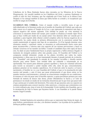 Fraternidad Rosacruz – Diccionario Rosacruz
Caballeros de la Mesa Redonda fueron altos iniciados en los Misterios de la Nueva
Dispensación. Así sucedió también en los Caballeros del Grial, a quienes finalmente se
confió el cáliz de José Arimatea, que fue empleado por Cristo Jesús en la última Cena.
Después se les entregó también la lanza que había herido su costado y el receptáculo que
recibió la sangre de la herida.
GUARDIAN DEL UMBRAL. Entre el mundo visible e invisible mora el que es
individualizado en la literatura oculta con el nombre de Guardián del Umbral, que cada uno
debe vencer en el camino al Templo de la Luz y que representa la naturaleza más bajo o
aspecto negativo del mismo aspirante. Esta entidad no puede ser vista mientras la
conciencia se encuentra dentro del cuerpo, pero cuando se desplaza al mundo súper físico
que se hace visible por medio de un cuerpo astral. Este demonio debe ser vencido por el
candidato y para lograrlo debe obtener control completo sobre las fuerzas negativas de su
constitución, las cuales desde su primera diferenciación con la conciencia animal han
estado manteniendo al aspecto más bajo de su naturaleza. Si él ha logrado dominar estos
elementos mental v espiritual- mente, se encuentra ya suficientemente fuerte como para
pasar inconmovible y valeroso ante este espectro de sus mismas perversiones y hacer su
entrada victoriosa en los mundos invisibles. Cuando el candidato haya sido capaz de hacer
esto, ha dado un paso fundamental hacia su propia superación y habrá entonces llegado el
momento de otorgarle poderes sobre más grandes cosas. El Guardián del Umbral es la
compuesta entidad elemental, creada en los planes invisibles por todos los malos
pensamientos y obras que no se han transmutado durante el pasado período de evolución.
Este "Guardián" está guardando la entrada de los mundos invisibles y desafía nuestro
derecho para entrar dentro. Esta entidad debe ser redimida o transmutada en su
oportunidad. Por nuestra parte debemos generar equilibrio y fuerza de voluntad suficiente
para resistir su encuentro y poder mandar sobre ella, antes de que, conscientemente,
podamos penetrar en los mundos suprafisicos. En el intervalo entre la muerte y el nuevo
nacimiento, el hombre no ve a ese Guardián del Umbral, el que es la encarnación de todo
nuestro mal pasado, y ante él tiene que pasar primeramente el que desee entrar en los
mundos internos concientemente y alcanzar un conocimiento completo de sus condiciones.
Si tenemos el valor de pasar ante el horrible espectro, a quien percibimos primero por estar
formado de materia de deseos más densa, pronto obtendremos la fuerza y el valor de
permanecer sin miedo en medio de las tormentas desastrosas por la que tiene que pasar todo
el que camina por el sendero del desinterés. Pero antes de que pasemos ante ese espectro no
estamos preparados para conocer nuestras vidas anteriores, y tenemos que contentarnos con
la visión ordinaria que, tiene el resto de la humanidad. Existe también otro Guardián, que es
la encarnación de todo lo bueno que hayamos hecho. A ese Guardián se le puede llamar
nuestro Ángel Custodio.
H
HADA . Entidad fantástica de naturaleza etérica que se representa bajo forma de mujer, de
gran belleza, generalmente con alas y de distintos tamaños. Las leyendas de los pueblos le
atribuyen poderes mágicos .
45
 