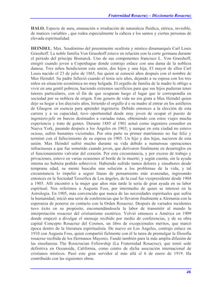 Fraternidad Rosacruz – Diccionario Rosacruz
HALO. Especie de aura, emanación o irradiación de naturaleza fluídica, etérica, invisible,
de matices variables , que rodea especialmente la cabeza e los santos y ciertas personas de
elevada espiritualidad.
HEINDEL, Max. Seudónimo del preeminente ocultista y místico dinamarqués Carl Louis
Grasshoff. La noble familia Von Grasshoff estuvo en relación con la corte germana durante
el período del príncipe Bismarck. Uno de sus componentes francisco L. Von Grasshoff,
emigró cuando joven a Copenhague donde contrajo enlace con una dama de la nobleza
danesa. Tres niños bendicieron esta unión, dos hijos y una hija; El mayor de ellos Carl
Louis nacido el 23 de julio de 1865, fue quien sé conoció años después con el nombre de
Max Heindel. Su padre falleció cuando el tenia seis años, dejando a su esposa con los tres
niños en situación económica no muy holgada. El orgullo de familia de la madre le obligo a
vivir en una gentil pobreza, haciendo extremos sacrificios para que sus hijos pudieran tener
tutores particulares, con el fin de que ocuparan luego el lugar que le correspondía en
sociedad por su nobleza de origen. Este genero de vida no era grata a Max Heindel quien
dejo su hogar a los dieciséis años, hiriendo el orgullo d e su madre al entrar en los astilleros
de Glasgow en esencia para aprender ingeniería. Debido entonces a la elección de esta
carrera y a su capacidad, tuvo oportunidad desde muy joven de ocupar el puesto de
ingeniero-jefe en barcos destinados a variadas rutas, obteniendo con estos viajes mucha
experiencia y trato de gentes. Durante 1885 al 1901 actuó como ingeniero consultor en
Nueva York, pasando después a los Ángeles en 1903; y aunque en esta ciudad no estuvo
ocioso, sufrió bastantes vicisitudes. Por otra parte su primer matrimonio no fue feliz y
terminó con el fallecimiento de su esposa en 1905. Un hijo y dos hijas, nacieron de esta
unión. Max Heindel sufrió mucho durante su vida debido a numerosas operaciones
infructuosas a que fue sometido cuando joven, que derivaron finalmente en desarreglos en
el funcionamiento valvular del corazón. Por esta circunstancia, y por exceso de trabajo y
privaciones, estuvo en varias ocasiones al borde de la muerte; y según cuenta, sin la ayuda
interna no hubiera podido sobrevivir. Habiendo sufrido tantos dolores y sinsabores desde
temprana edad, su mente buscaba una solución a los problemas de la vida, y tal
circunstancia lo impelió a seguir líneas de pensamiento más avanzadas, ingresando
entonces en la Sociedad Teosófica de Los ángeles, de la cual fue vicepresidente desde 1904
a 1905. Allí encontró a la mujer que años más tarde le sería de gran ayuda en su labor
espiritual. Nos referimos a Augusta Foss, por intermedio de quien se interesó en la
Astrología. En 1905, más convencido que nunca de las necesidades espirituales que sufría
la humanidad, inició una serie de conferencias que lo llevaron finalmente a Alemania con la
esperanza de ponerse en contacto con la Orden Rosacruz. Después de variados incidentes
tuvo éxito en su propósito, encomendándosela la labor de transmitir al mundo la
interpretación rosacruz del cristianismo esotérico. Volvió entonces a América en 1909
donde empezó a divulgar el mensaje recibido por medio de conferencias, y de su obra
capital Concepto Rosacruz del Cosmos, un libro de excepcionales méritos, que marcó
época dentro de la literatura espiritualista. De nuevo en Los Ángeles, contrajo enlace en
1910 con Augusta Foss, quien compartió fielmente con él la tarea de promulgar la filosofía
rosacruz recibida de los Hermanos Mayores. Fundó también para la más amplia difusión de
las enseñanzas The Rosicrucian Fellowship (La Fraternidad Rosacruz), que tomó sede
definitiva en Oceanside, California, como centro de dicha asociación internacional de
cristianos místicos. Pasó este gran servidor al más allá el 6 de enero de 1919. Ha
contribuido con las siguientes obras.
46
 