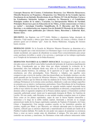Fraternidad Rosacruz – Diccionario Rosacruz
Concepto Rosacruz del Cosmos; Cristianismo Rosacruz; Los Misterios Rosacruces;
Filosofía Rosacruz en Preguntas y Respuestas; Los Misterios de las Grandes óperas;
Enseñanzas de un Iniciado; Recolecciones de un Místico; El Velo del Destino; Cartas a
los Estudiantes; Iniciación Antigua y moderna; La Masonería y el Catolicismo;
Principios ocultos de la salud y Curación; La Interpretación Mística de Navidad;
Principios Rosacruces para la Educación de los Niños; ¿Cómo conoceremos a Cristo a
su vuelta? ; Astrología Científica Simplificada; H. P. Blavatsky and The Secret
Doctrine; y en colaboración con Augusta Foss de Heindel El Mensaje de las Estrellas y
Astro-diagnosis todas publicadas por Librería Sintes, Barcelona y Editorial. Kier,
Buenos Aires.
HELMONT, Jan Baptista van (1577-1644). Médico y alquimista belga, discípulo de
Paracelso. Viajó mucho y obtuvo gran fama como hombre, de ciencia y místico, siendo el
primero quien usó el término "gas". Autor de. Hortus Medicinae; Ausgang der Ariznen
kunst; etcetera.
HERMANO LEGO. En la Escuela de Misterios Menores Rosacruz se denomina así a
quien ha logrado una o más iniciaciones Los Hermanos legos viven en diferentes partes del
mundo occidental, son capaces de abandonar su cuerpo físico conscientemente para actuar
como auxiliares invisibles y asistir a los servicios, y participar en los trabajos espirituales
en el Templo de los hermanos de la Orden Rosacruz.
HERMANOS MAYORES de la ORDEN ROSACRUZ. Investiguen el origen de estos
elevados seres es tan difícil como hallar la prueba del principio de la primera manifestación
de Dios, Considerando que su labor tiene por objeto estimular la evolución de la
humanidad, ellos han trabajado desde muy atrás en la antigüedad de un modo u otro.
Tenemos prueba histórica, sin embargo, de la aparición en el siglo XIII, de avanzadas
enseñanzas, por ellos promulgadas. Estos Maestros o Adeptos, son aquellos seres
compasivos que a través de muchas vidas han desarrollado sus facultades internas a un alto
grado pasando por las Escuelas de Misterios Menores y Mayores, habiendo alcanzado así
un estado evolutivo que les libera de todas las ataduras de la Tierra. Ellos han preferido sin
embargo Permanecer en la misma como auxiliares, dándosele a cada uno trabajo específico
en armonía con su interés e inclinaciones particulares. Estos Hierofantes de las Enseñanzas
de la Sabiduría Occidental han desarrollado un segunda medula espinal atrayendo hacia
arriba el rayo inferior de amor de Venus y transmutándolo en altruismo, conquistando así el
dominio sobre el segmento simpático de la Primera médula espinal y el hemisferio cerebral
izquierdo, gobernado actual. mente por la apasionada Jerarquía de Marte, los Espíritus de
Lucifer. De este modo, cada Hermano es una unidad creadora completa tanto en el plano
físico como en los planos espirituales, capaz de usar la fuerza bipolar (masculina y
femenina) a lo largo de la doble médula espinal, iluminada y elevada en su energía
potencial por medio de los fuegos espirituales espinales de Neptuno (Voluntad) y de Urano
(Amor e Imaginación). Esta energía creadora concibe en los hemisferio gemelos del
cerebro, regidos por Marte y por Mercurio, un vehículo adecuado para la expresión del
Espíritu, vehículo que es entonces objetivado y materializado en el mundo por medio de la
Palabra Creadora hablada. Por medio de este poder son capaces de perpetuar su existencia
física y crear un nuevo cuerpo antes de abandonar el antiguo. Por otra parte al poder
controlar sus acciones y emociones, los Hermanos evitan todo esfuerzo innecesario sobre
47
 