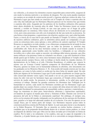 Fraternidad Rosacruz – Diccionario Rosacruz
sus vehículos, y al conocer los elementos exactos requeridos para conservarlos, aseguran de
este modo la máxima nutrición y un mínimo de desgaste. Por esta razón pueden mantener
sus cuerpos en un estado de conservación juvenil y vigorosa salud por cientos de años. Los
Hermanos Legos que han estado en conexión con el Templo de veinte a cuarenta años de
esta vida, han indicado que los Hermanos Mayores parecen ser los mismos hoy que treinta
o cuarenta años atrás. Juzgando por los patrones de los hombres ordinarios ellos parecen
tener ahora alrededor de cuarenta años de edad. Todos los Hermanos tienen un cuerpo
material, y residen en Europa Central, en una casa que parece ser el hogar de gente
acomodada pero no ostentosa. Ellos tienen oficios de distinción en la comunidad en que
viven, pero estas posiciones son sólo con el propósito de dar una razón de su presencia. En
esta forma evitan preguntas y suposiciones con relación a quiénes son y qué están haciendo.
Fuera y a través de su casa está lo que puede ser llamado el Templo. Es etérico y diferente
de nuestros edificios ordinarios, pero su atmósfera aúrica puede ser comparada a la que
existe en estructuras tales como iglesias y otros edificios de carácter espiritual. El Templo
Rosacruz es superlativo en todo sentido, y sus vibraciones compenetran de tal modo la casa
en que viven los Hermanos Mayores, que no todas las personas se sentirían muy
confortables allí. Siete de los doce hermanos actúan en el mundo cuando la ocasión lo
demande, apareciendo como hombre entre los hombres, o trabajando en sus vehículos
invisibles con o sobre otros según se necesite; sin embargo debe tenerse presente, que ellos
nunca influyen a las personas contra su voluntad o sus deseos, y que sólo fortalecen el bien
donde quiera que lo hallen. Los otros cinco hermanos nunca abandonan el Templo etérico,
y aunque poseen cuerpos físicos, todo su trabajo es hecho desde los mundos internos. El
decimotercero de la Orden es el jefe, Christian Rosenkreuz, el eslabón que conecta la
misma con un Consejo Central superior compuesto de Hierofantes de los Misterios
Mayores, quienes no tratan con la humanidad ordinaria en absoluto, sino únicamente con
los graduados en los Misterios Menores. C. R.. Esta oculto del mundo exterior por los doce
hermanos, así como la bola central es oculta por las doce bolas de tamaño igual. Ha sido
dicho por algunos de los hermanos Legos que él está usando actualmente un cuerpo que ha
sido conservado durante varios siglos. Esto puede o no ser así, pero nuestro augusto líder
nunca ha sido visto por los hermanos legos que concurren, al Templo etérico durante el
servicio de media noche. Su presencia es únicamente, sentida, es la señal para que dé
comienzo el trabajo. Durante las pasadas centurias los Hermanos han Trabajado por la
humanidad en secreto, cada noche los Hermanos asistidos por los Hermanos Legos que
pueden dejar sus cuerpos físicos y actuar en sus cuerpos del alma atraen de todos los sitios
del mundo Occidental los pensamientos de sensualidad, codicia, egoísmo y materialismo, y
luego los transmuta en amor puro, benevolencia, altruismo y aspiraciones espirituales,
enviándolos de regreso al mundo para elevar y fomentar el Bien. Durante este servicio la
presencia del jefe de la Orden es enteramente espiritual. Sin embargo, él siempre esta,
activo en los asuntos del mundo, trabajando con los gobiernos de las naciones de Occidente
para, guiarlos a lo largo del adecuado sendero de su evolución. Con este fin aparece en un
cuerpo físico, por lo menos parte del tiempo. Los Hermanos mayores posen todos la
conciencia pictórica externa del Período de Júpiter. la cual usan para iniciar a sus discípulos
en la Orden Rosacruz. El Iniciador fija su atención en ciertos hechos cósmicos, y el
candidato que se ha preparado desarrollando dentro de sí mismo ciertos poderes, es como
un diapasón de idéntico tono que vibra con las ideas enviadas por el Iniciador en forma de
cuadros. Por lo tanto y no solamente ve los cuadros, sino que es capaz de responder a la
vibración, y el poder latente que existe dentro de sí es convertido en energía dinámica y su
48
 