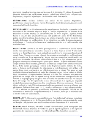 Fraternidad Rosacruz – Diccionario Rosacruz
conciencia elevada al próximo paso en la escala de la iniciación. El método de desarrollo
espiritual impartido por los Hermanos Mayores está dirigido a beneficiar a cualquiera que
lo practique y no puede, bajo ninguna circunstancia, causar daño a nadie.
HERMETISMO. Doctrina esotérica que arranca de los escritos Alejandrinos,
posiblemente originaria del mismo Hermes Trismegisto, fuente de sabiduría, de quien tomó
su nombre la filosofía hermética.
HIEROIFANTES. Los Hierofantes eran los sacerdotes que dirigían las ceremonias de la
iniciación en los misterios sagrados. Bajo la "antigua dispensación" el sendero de la
Iniciación no estaba 4bierto; Era únicamente para los pocos elegidos. Algunos podían
buscar el sendero, pero únicamente los que eran guiados al Templo por los Hierofantes
podían encontrar la entrada. Los discípulos que estaban preparados para la Iniciación eran
llevados de la mano por los Hierofantes de los Misterios y por medio de ceremonias que se
realizaban en el Templo, se les llevaba a un estado de exaltación en el cual trascendía toda
condición física.
HIPNOTISMO. Dominar a los demás por el poder de la voluntad es un ataque mental
mucho más reprensible que un asalto o ataque en el plano físico de acción. A este asalto
mental se le llama Hipnotismo y está graduado en sus efectos, lo mismo que el asalto en el
mundo físico. Ninguna persona de voluntad fuerte puede ser dominada por un hipnotizador
en tal extensión que llegue a dominarla y los que mantienen una actitud mental positiva no
pueden ser dominados. De ahí que a la confiada víctima se le diga primeramente que se
ponga en actitud perfectamente negativa y que quiera dormir. Los pases del hipnotizador se
dirigen entonces hacia la cabeza, golpeando la cabeza del cuerpo vital Y arrancándola de la
física,. de tal manera que cuelgue como un collar de gruesos rodillos en torno del cuello,
como si fuera un cuello arrugado. De esta manera se corta la conexión entre el Ego y el
cuerpo denso como en el sueño y los vehículos superiores se retiran. Pero ahora hay una
condición distinta a la del estado de sueño. La cabeza del cuerpo vital no está en su debido
lugar, envolviendo y compenetrando la cabeza de la víctima. Ésta está ahora ínter penetrada
por el éter del cuerpo vital del hipnotizador y de esta manera éste tiene poder sobre su
víctima. El mayor peligro y más grave para la víctima está en el hecho de que una vez que
Parte del Cuerpo vital del hipnotizador ha sido introducido en el de aquélla, ya no puede
arrojarlo Completamente al despertar. Una pequeña parte del mismo permanece y forma un
núcleo mediante el cual el hipnotizador puede obtener nuevamente ingreso y subyugar a su
víctima más fácilmente la segunda vez, y en cada ocasión se agrega algo más a ese núcleo,
Y así la víctima va quedando gradualmente impotente desamparada, dirigida por la
voluntad de su dominador. Y dependientemente de la distancia, hasta que la muerte del uno
o del otro acaba con toda conexión.
HIRAM ABIFF. Mito solar y personaje bíblico, un “hijo de la viuda”, artesano en metales
enviado a Salomón por el rey de Tiro, con el objeto que dirigiera como arquitecto las obras
del Templo. La leyenda de Iram Abiff constituye el mito fundamental de la Masonería.
HOLMES, Oliver Wendell(1809-1894). Escritor Estadounidense , quien en su poema The
Chambered Nautilus determina la verdad de que el espiral logarítmica es la expresión
geométrica del crecimiento orgánico . Ha sido citado por Max Heindel en sus escritos.
49
 