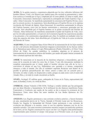 Fraternidad Rosacruz – Diccionario Rosacruz
ALMA. Es la quinta esencia y experiencia adquirida por los tres vehículos inferiores del
hombre (Denso, Vital y de Deseos) que implica para ello rectitud en pensamiento y obra.
Esta esencia es extraída por el Ego y empleada por él como pábulo. El alma es triple, alma
Consciente, Emocional e Intelectual y representa la contraparte del Triple Espíritu o Ego, a
saber: Alma Consciente. Se manifiesta aumentando la conciencia del Espíritu Divino, crece
por la correcta acción y la experiencia. Será absorbida por el Espíritu Divino en la séptima
revolución del Período de Júpiter Alma Emocional. Se manifiesta aumentando la eficacia
del Espíritu humano, crece por los buenos sentimientos y emociones generadas por las
acciones. Será absorbida por el Espíritu humano en la quinta revolución del Período de
Vulcano. Alma Intelectual. Se manifiesta aumentando el poder del Espíritu de Vida, crece
por los elevados pensamientos y el ejercicio de la memoria ligando las experiencias pasadas
a las presentes y los sentimientos engendrados por ellas; Es también un mediador entre los
otros dos aspectos del alma. Será absorbida por el Espíritu de Vida en la sexta revolución
del Período de Venus.
ALQUIMIA. El arte o mágnum Opus (Gran Obra) de la transmutación de los hijos metales
en oro y del proceso denominado mysterium mágnum (conocimiento de las fuerzas sutiles
de la Naturaleza) para obtener el Lapis Philosophorum (Piedra Filosofal) y el Elixir Vitae
(Elixir de Vida). En sentido simbólico, la verdadera alquimia es el proceso de
transmutación de la naturaleza inferior del hombre, por medio del poder interno actuando la
libre voluntad espiritual del individuo.
AMOR. Se mencionan en la mayoría de las doctrinas religiosas y trascendentes, que la
causa de la creación de todos los seres fue el Amor. Y por ello únicamente mediante la
completa emancipación por el Amor, podrá el hombre elevarse más allá de la Ley y
convertirse él mismo en una Ley. Habiéndose con- quistado a sí mismo, conquistará
entonces a todo el mundo. Por ello el verdadero aspirante Rosacruz será dentro de lo
posible la perfecta personificación del Amor. amará a todos con un corazón puro y
ferviente, no odiar a nadie, no despreciará a nadie; porque en cada rostro verá el rostro del
Amado, Dios, y en todo lo creado encontrará su huella.
ANAEL, Arcángel. El sublime genio, embajador de Venus en la Tierra, representante del
amor, la bondad, el arte y la virtud de Dios.
ANDREAE, Johann Valentin (1586-1654). Teólogo y erudito alemán que fue perseguido
por sus ideas liberales y humanitarias. Se le atribuyen los dos famosos manifiestos Fama,
Fraternitatis y Confessio, por medio de los cuales se dio a conocer la existencia de los
Rosacruces. Entre otras obras fue autor también de Las Bodas Químicas de Ch.
Rosenkreutz.
ANGELES. Los Ángeles pertenecen a una corriente evolutiva anterior, y fueron humanos
en una, encarnación previa de la 'Tierra, llamada el Período Lunar por los Rosacruces.
Siendo los Ángeles la humanidad del Período Lunar pertenecen a una corriente de
evolución tan diferente a la nuestra, como lo son los espíritus humanos con los de los
animales actuales. Tal como nosotros construimos nuestros cuerpos con partículas químicas
de la tierra, así los Ángeles construyen los suyos con éter. Los Ángeles están perfectamente
experimentados para construir el cuerpo vital porque en el Período Lunar, en el que ellos
5
 