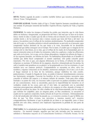 Fraternidad Rosacruz – Diccionario Rosacruz
I
IHVH. Palabra sagrada de poder o nombre inefable hebreo que nosotros pronunciamos
Jehová. Vease: Tetragrámaton.
INDIVIDUALIDAD. Nombre dado al Ego o Triada Superior humana considerada como
una unidad. El principio inmortal del hombre: Espíritu Divino, Espíritu de Vida y Espíritu
Humano.
INFIERNO. En todos los tiempos el hombre ha creído, por intuición, que la vida futura
debía ser dichosa o desgraciada, en proporción del bien o del mal que se hizo en la tierra.
única- mente la idea o cuadro que de ella se forma está en relación con el desarrollo de su
sentido moral, y de las nociones más o menos exactas que tiene del bien y del mal. Las
penas y los premios son el reflejo de los instintos predominantes. No pudiendo comprender
más de lo que ve, el hombre primitivo calculó naturalmente su porvenir en el presente; para
comprender hechos distintos de los que tenía a la vista, necesitaba de un desarrollo
intelectual que debía conseguir con el tiempo. Por lo tanto, el cuadro que se imagina de los
castigos de la vida futura, no es más, que el reflejo de los males de la humanidad, pero en
mayor extensión reúne en él todos los tormentos, todos los-,suplicios y todas las aflicciones
que sufre en la tierra. Así es que, en los climas abrasadores, imaginé un infierno de fuego, y
en las regiones boreales, un infierno de hielo. No habiéndose desarrollado en el hombre el
sentido que debía hacer comprender el mundo espiritual, sólo podía concebir penas
materiales. Por esto es que, con algunas diferencias en la forma, el infierno de todas las
religiones se asemeja. El Infierno de los paganos, descrito y dramatizado por los poetas, ha
sido el modelo más grandioso en su género; se ha perpetuado en el de los cristianos, el cual
también tuvo sus cantores poéticos. Comparándolos se encuentra en ellos, salvo los
nombres y algunas variaciones en los detalles, numerosas analogías. En el uno y en el otro
el fuego material es la base de los tormentos, porque simboliza los más crueles.
padecimientos. Cuando la llegada de Jesús, no podía el destruir inmediatamente creencias
tan fuertemente arraigadas. Carecían los hombres de los conocimientos necesarios para
concebir el infinito del espacio y el número infinito de mundos. Todo para ellos estaba
limitado a su punto de vista; sus nociones sobre el porvenir no podían extenderse más allá
de sus conocimientos. Jesús se encontraba, pues,'en la imposibilidad de iniciarlos en el
verdadero estado de las cosas; pero por el otro lado, no queriendo con su autoridad
sancionar preocupaciones admitidas, se abstuvo de ocuparse en ellas, dejando al tiempo el
cuidado de rectificar las ideas. Se ciñó a hablar de la vida bienaventurada y de los castigos
que sufrirán los culpables, pero en ninguna parte, en Bus enseñanzas, se encuentra el
cuadro de los suplicios corporales, hecho artículo de fe por los cristianos. Afortunadamente
el día del predicador del infierno ha pasado ya, y si nosotros creemos lo que la Biblia nos
dice de que "en Dios vivimos, nos movemos y tenemos nuestro ser", nosotros
comprenderemos fácilmente el que la pérdida de un alma es un imposible, pues si fuese
perdida uno solo alma, entonces esto implicaría lógicamente la pérdida de una parte de
Dios mismo.
INICIADO. En la antigüedad quien había enseñado por los Hierofantes y admitido en los
misterios . En nuestros tiempos, aquellos que han sido iniciados por los maestros de
sabiduría o Hermanos mayores en el Conocimiento Esotérico o Filosofía Arcana. En las
50
 