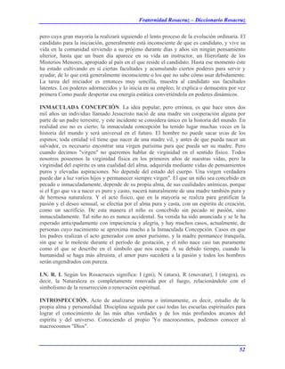 Fraternidad Rosacruz – Diccionario Rosacruz
pero cuya gran mayoría la realizará siguiendo el lento proceso de la evolución ordinaria. El
candidato para la iniciación, generalmente está inconsciente de que es candidato, y vive su
vida en la comunidad sirviendo a su prójimo durante días y años sin ningún pensamiento
ulterior, hasta que un buen día aparece en su vida un instructor, un Hierofante de los
Misterios Menores, apropiado al país en el que reside el candidato. Hasta ese momento éste
ha estado cultivando en sí ciertas facultades y acumulando ciertos poderes para servir y
ayudar, de lo que está generalmente inconsciente o los que no sabe cómo usar debidamente.
La tarea del iniciador es entonces muy sencilla, muestra al candidato sus facultades
latentes. Los poderes adormecidos y lo inicia en su empleo; le explica o demuestra por vez
primera Como puede despertar esa energía estática convirtiéndola en poderes dinámicos.
INMACULADA CONCEPCIÓN. La idea popular, pero errónea, es que hace unos dos
mil años un individuo llamado Jesucristo nació de una madre sin cooperación alguna por
parte de un padre terrestre, y este incidente se considera único en la historia del mundo. En
realidad eso no es cierto; la inmaculada concepción ha tenido lugar muchas veces en la
historia del mundo y será universal en el futuro. El hombre no puede sacar uvas de los
espinos; toda entidad vil tiene que nacer de una madre vil, y antes de que pueda nacer un
salvador, es necesario encontrar una virgen purísima para que pueda ser su madre. Pero
cuando decimos "virgen" no queremos hablar de virginidad en el sentido físico. Todos
nosotros poseemos la virginidad física en los primeros años de nuestras vidas, pero la
virginidad del espíritu es una cualidad del alma, adquirida mediante vidas de pensamientos
puros y elevadas aspiraciones. No depende del estado del cuerpo. Una virgen verdadera
puede dar a luz varios hijos y permanecer siempre virgen". El que un niño sea concebido en
pecado o inmaculadamente, depende de su propia alma, de sus cualidades anímicas, porque
si el Ego que va a nacer es puro y casto, nacerá naturalmente de una madre también pura y
de hermosa naturaleza. Y el acto físico, que en la mayoría se realiza para gratificar la
pasión y el deseo sensual, se efectúa por el alma pura y casta, con un espíritu de creación,
como un sacrificio. De esta manera el niño es concebido sin pecado ni pasión, sino
inmaculadamente. Tal niño no es nunca accidental. Su venida ha sido anunciada y se le ha
esperado anticipadamente con impaciencia y alegría, y hay muchos casos, actualmente, de
personas cuyo nacimiento se aproxima mucho a la Inmaculada Concepción. Casos en que
los padres realizan el acto generador con amor purísimo, y la madre permanece tranquila,
sin que se le moleste durante el período de gestación, y el niño nace casi tan puramente
como el que se describe en el símbolo que nos ocupa. A su debido tiempo, cuando la
humanidad se haga más altruista, el amor puro sucederá a la pasión y todos los hombres
serán engendrados con pureza.
I.N. R. I. Según los Rosacruces significa: I (gni), N (atura), R (enovatur), I (ntegra), es
decir, la Naturaleza es completamente renovada por el fuego, relacionándolo con el
simbolismo de la resurrección o renovación espiritual.
INTROSPECCIÓN. Acto de analizarse interna o íntimamente, es decir, estudio de la
propia alma y personalidad. Disciplina seguida por casi todas las escuelas espirituales para
lograr el conocimiento de las más altas verdades y de los más profundos arcanos del
espíritu y del universo. Conociendo el propio 'Yo macrocosmos, podemos conocer al
macrocosmos "Dios".
52
 