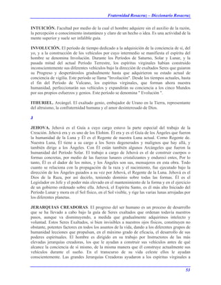 Fraternidad Rosacruz – Diccionario Rosacruz
INTUICIÓN. Facultad por medio de la cual el hombre adquiere sin el auxilio de la razón,
la percepción o conocimiento instantáneo y claro de un hecho o idea. Es una actividad de la
mente superior y suele ser infalible guía.
INVOLUCIÓN. El período de tiempo dedicado a la adquisición de la conciencia de sí, del
yo, y a la construcción de los vehículos por cuyo intermedio se manifiesta el espíritu del
hombre se denomina Involución. Durante los Períodos de Saturno, Solar y Lunar, y la
pasada mitad del actual Período Terrestre, los espíritus virginales habían construido
inconscientemente sus diferentes vehículos bajo la dirección de exaltados Seres que guiaron
su Progreso y despertároslos gradualmente hasta que adquirieron su estado actual de
conciencia de vigilia. Este período se llama "Involución". Desde los tiempos actuales, hasta
el fin del Período de Vulcano, los espíritus virginales, que forman ahora nuestra
humanidad, perfeccionarán sus vehículos y expandirán su conciencia a los cinco Mundos
por sus propios esfuerzos y genios. Este período se denomina " Evolución ".
ITHURIEL. Arcángel. El exaltado genio, embajador de Urano en la Tierra, representante
del altruismo, la confraternidad humana y el amor desinteresado de Dios.
J
JEHOVA. Jehová es el Guía a cuyo cargo estuvo la parte especial del trabajo de la
Creación. Jehová era y es uno de los Elohim. Él era y es el Guía de los Ángeles que fueron
la humanidad de la Luna y Él es el Regente de nuestra Luna actual. Como Regente de.
Nuestra Luna, Él tiene a su cargo a los Seres degenerados y malignos que hay allá, y
también dirige a los Ángeles. Con Él están también algunos Arcángeles que fueron la
humanidad del Período Solar. El trabajo a cargo de Jehová es el de construir cuerpos o
formas concretas, por medio de las fuerzas lunares cristalizantes y endurecí entes, Por lo
tanto, Él es el dador de los mitos, y los Ángeles son sus, mensajeros en esta obra. Todo
cuanto se relaciona con la propagación de la raza y el nacimiento, fue ejecutado bajo la
dirección de los Ángeles guiados a su vez por Jehová, el Regente de la Luna. Jehová es el
Dios de la Raza, por así decirlo, teniendo dominio sobre todas las formas. Él es el
Legislador en Jefe y el poder más elevado en el mantenimiento de la forma y en el ejercicio
de un gobierno ordenado sobre ella. Jehová, el Espíritu Santo, es él más alto Iniciado del
Período Lunar y mora en el Sol físico, en el Sol visible, y rige las varias lunas arrojadas por
los diferentes planetas.
JERARQUIAS CREADORAS. El progreso del ser humano es un proceso de desarrollo
que se ha llevado a cabo bajo la guía de Seres exaltados que ordenan todavía nuestros
pasos, aunque va disminuyendo, a medida que gradualmente adquirimos intelecto y
voluntad. Estos Seres Exaltados, si bien invisibles a nuestros ojos físicos, constituyen no
obstante, potentes factores en todos los asuntos de la vida, dando a los diferentes grupos de
humanidad lecciones que propulsan, en el máximo grado de eficacia, el desarrollo de sus
poderes espirituales. El hombre es dirigido en su trabajo por Instructores de las más
elevadas jerarquías creadoras, los que le ayudan a construir sus vehículos antes de qué
alcance la conciencia de sí mismo, de la misma manera que él construye actualmente sus
vehículos durante el sueño. En el transcurso de su vida celeste ellos le ayudan
conscientemente. Las grandes Jerarquías Creadoras ayudaron a los espíritus virginales a
53
 